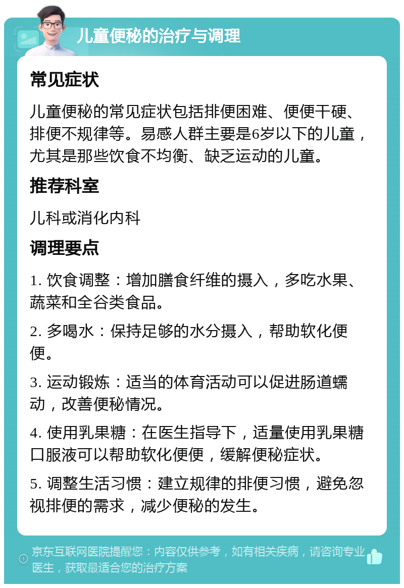 儿童便秘的治疗与调理 常见症状 儿童便秘的常见症状包括排便困难、便便干硬、排便不规律等。易感人群主要是6岁以下的儿童，尤其是那些饮食不均衡、缺乏运动的儿童。 推荐科室 儿科或消化内科 调理要点 1. 饮食调整：增加膳食纤维的摄入，多吃水果、蔬菜和全谷类食品。 2. 多喝水：保持足够的水分摄入，帮助软化便便。 3. 运动锻炼：适当的体育活动可以促进肠道蠕动，改善便秘情况。 4. 使用乳果糖：在医生指导下，适量使用乳果糖口服液可以帮助软化便便，缓解便秘症状。 5. 调整生活习惯：建立规律的排便习惯，避免忽视排便的需求，减少便秘的发生。