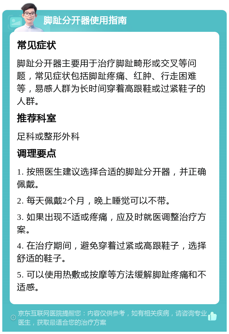 脚趾分开器使用指南 常见症状 脚趾分开器主要用于治疗脚趾畸形或交叉等问题，常见症状包括脚趾疼痛、红肿、行走困难等，易感人群为长时间穿着高跟鞋或过紧鞋子的人群。 推荐科室 足科或整形外科 调理要点 1. 按照医生建议选择合适的脚趾分开器，并正确佩戴。 2. 每天佩戴2个月，晚上睡觉可以不带。 3. 如果出现不适或疼痛，应及时就医调整治疗方案。 4. 在治疗期间，避免穿着过紧或高跟鞋子，选择舒适的鞋子。 5. 可以使用热敷或按摩等方法缓解脚趾疼痛和不适感。