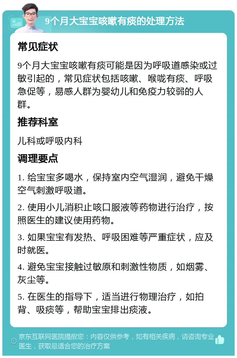 9个月大宝宝咳嗽有痰的处理方法 常见症状 9个月大宝宝咳嗽有痰可能是因为呼吸道感染或过敏引起的，常见症状包括咳嗽、喉咙有痰、呼吸急促等，易感人群为婴幼儿和免疫力较弱的人群。 推荐科室 儿科或呼吸内科 调理要点 1. 给宝宝多喝水，保持室内空气湿润，避免干燥空气刺激呼吸道。 2. 使用小儿消积止咳口服液等药物进行治疗，按照医生的建议使用药物。 3. 如果宝宝有发热、呼吸困难等严重症状，应及时就医。 4. 避免宝宝接触过敏原和刺激性物质，如烟雾、灰尘等。 5. 在医生的指导下，适当进行物理治疗，如拍背、吸痰等，帮助宝宝排出痰液。