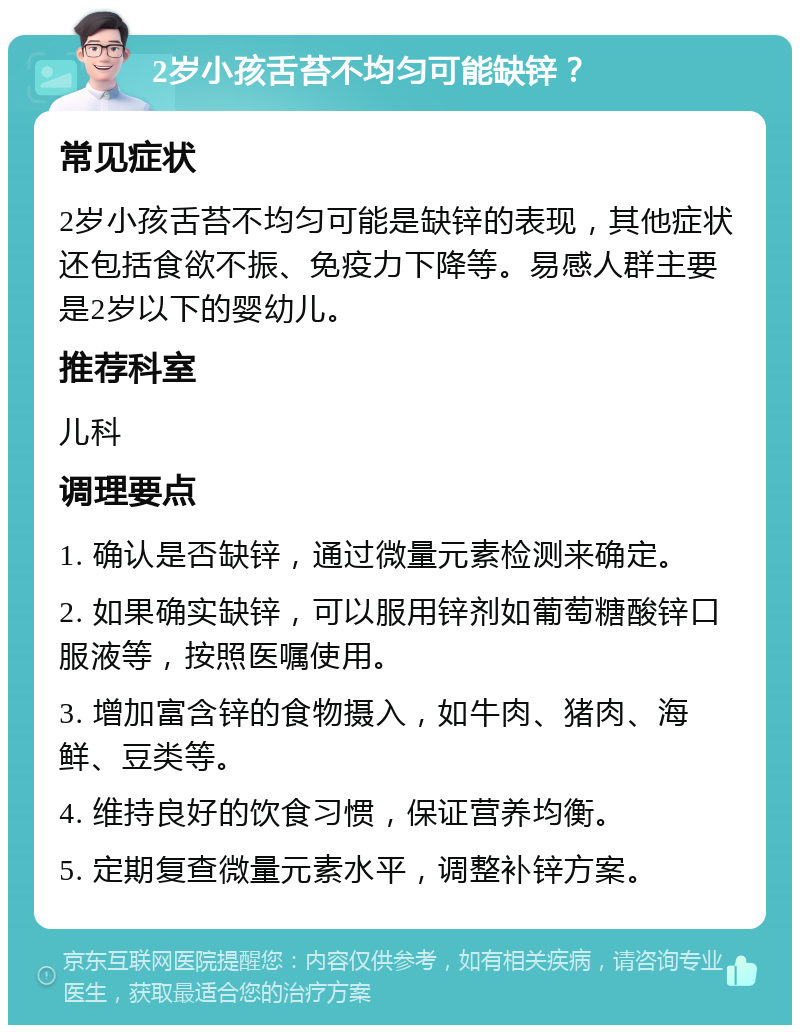 2岁小孩舌苔不均匀可能缺锌？ 常见症状 2岁小孩舌苔不均匀可能是缺锌的表现，其他症状还包括食欲不振、免疫力下降等。易感人群主要是2岁以下的婴幼儿。 推荐科室 儿科 调理要点 1. 确认是否缺锌，通过微量元素检测来确定。 2. 如果确实缺锌，可以服用锌剂如葡萄糖酸锌口服液等，按照医嘱使用。 3. 增加富含锌的食物摄入，如牛肉、猪肉、海鲜、豆类等。 4. 维持良好的饮食习惯，保证营养均衡。 5. 定期复查微量元素水平，调整补锌方案。