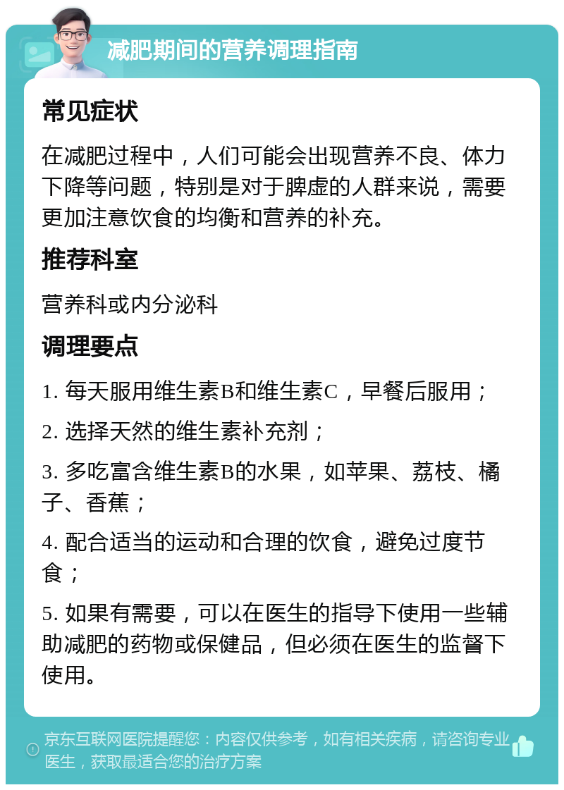 减肥期间的营养调理指南 常见症状 在减肥过程中，人们可能会出现营养不良、体力下降等问题，特别是对于脾虚的人群来说，需要更加注意饮食的均衡和营养的补充。 推荐科室 营养科或内分泌科 调理要点 1. 每天服用维生素B和维生素C，早餐后服用； 2. 选择天然的维生素补充剂； 3. 多吃富含维生素B的水果，如苹果、荔枝、橘子、香蕉； 4. 配合适当的运动和合理的饮食，避免过度节食； 5. 如果有需要，可以在医生的指导下使用一些辅助减肥的药物或保健品，但必须在医生的监督下使用。