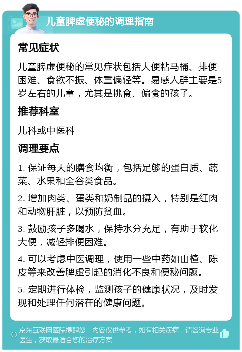 儿童脾虚便秘的调理指南 常见症状 儿童脾虚便秘的常见症状包括大便粘马桶、排便困难、食欲不振、体重偏轻等。易感人群主要是5岁左右的儿童，尤其是挑食、偏食的孩子。 推荐科室 儿科或中医科 调理要点 1. 保证每天的膳食均衡，包括足够的蛋白质、蔬菜、水果和全谷类食品。 2. 增加肉类、蛋类和奶制品的摄入，特别是红肉和动物肝脏，以预防贫血。 3. 鼓励孩子多喝水，保持水分充足，有助于软化大便，减轻排便困难。 4. 可以考虑中医调理，使用一些中药如山楂、陈皮等来改善脾虚引起的消化不良和便秘问题。 5. 定期进行体检，监测孩子的健康状况，及时发现和处理任何潜在的健康问题。