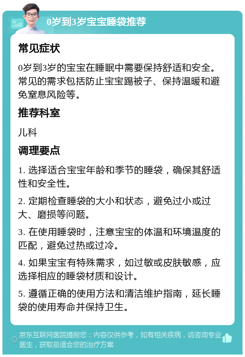 0岁到3岁宝宝睡袋推荐 常见症状 0岁到3岁的宝宝在睡眠中需要保持舒适和安全。常见的需求包括防止宝宝踢被子、保持温暖和避免窒息风险等。 推荐科室 儿科 调理要点 1. 选择适合宝宝年龄和季节的睡袋，确保其舒适性和安全性。 2. 定期检查睡袋的大小和状态，避免过小或过大、磨损等问题。 3. 在使用睡袋时，注意宝宝的体温和环境温度的匹配，避免过热或过冷。 4. 如果宝宝有特殊需求，如过敏或皮肤敏感，应选择相应的睡袋材质和设计。 5. 遵循正确的使用方法和清洁维护指南，延长睡袋的使用寿命并保持卫生。