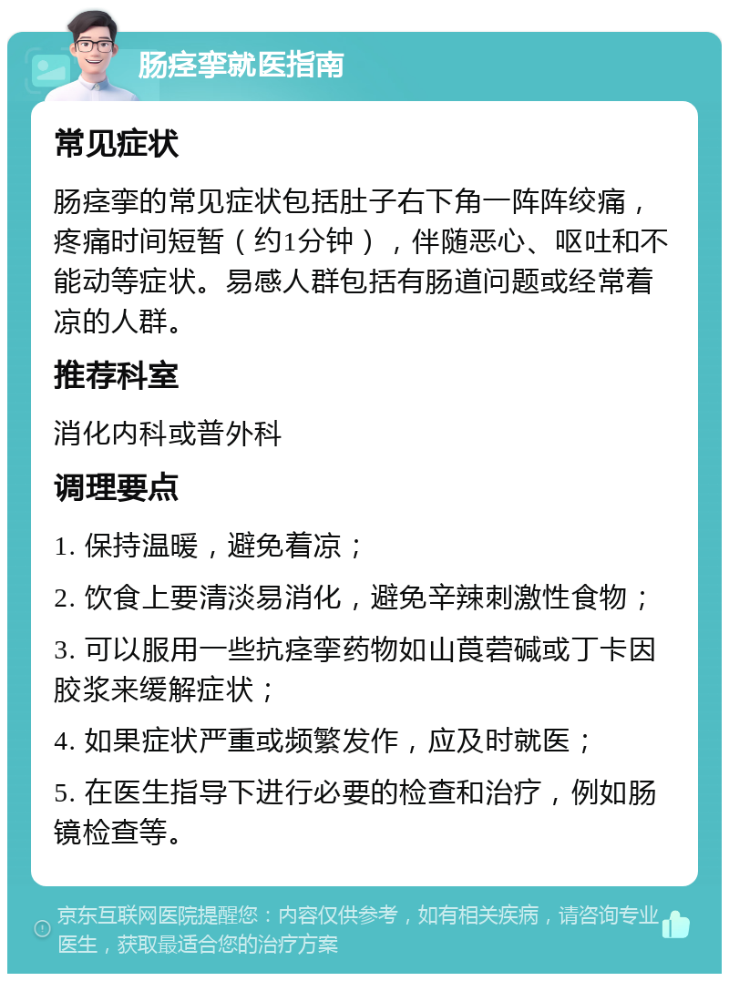 肠痉挛就医指南 常见症状 肠痉挛的常见症状包括肚子右下角一阵阵绞痛，疼痛时间短暂（约1分钟），伴随恶心、呕吐和不能动等症状。易感人群包括有肠道问题或经常着凉的人群。 推荐科室 消化内科或普外科 调理要点 1. 保持温暖，避免着凉； 2. 饮食上要清淡易消化，避免辛辣刺激性食物； 3. 可以服用一些抗痉挛药物如山莨菪碱或丁卡因胶浆来缓解症状； 4. 如果症状严重或频繁发作，应及时就医； 5. 在医生指导下进行必要的检查和治疗，例如肠镜检查等。