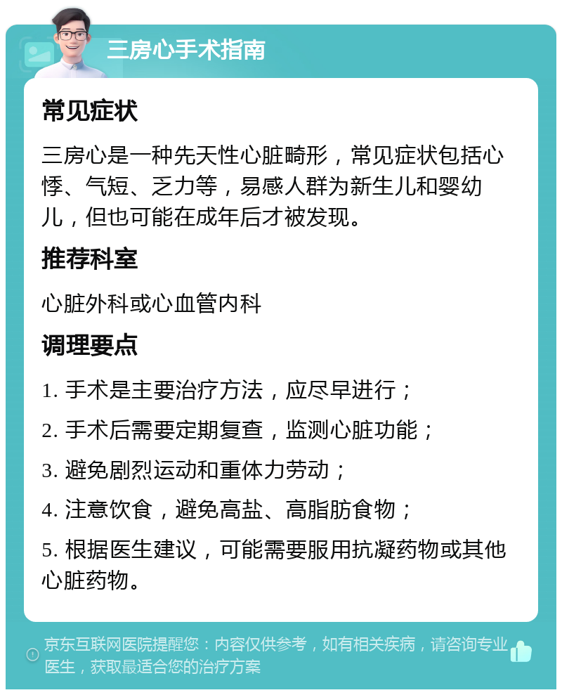 三房心手术指南 常见症状 三房心是一种先天性心脏畸形，常见症状包括心悸、气短、乏力等，易感人群为新生儿和婴幼儿，但也可能在成年后才被发现。 推荐科室 心脏外科或心血管内科 调理要点 1. 手术是主要治疗方法，应尽早进行； 2. 手术后需要定期复查，监测心脏功能； 3. 避免剧烈运动和重体力劳动； 4. 注意饮食，避免高盐、高脂肪食物； 5. 根据医生建议，可能需要服用抗凝药物或其他心脏药物。