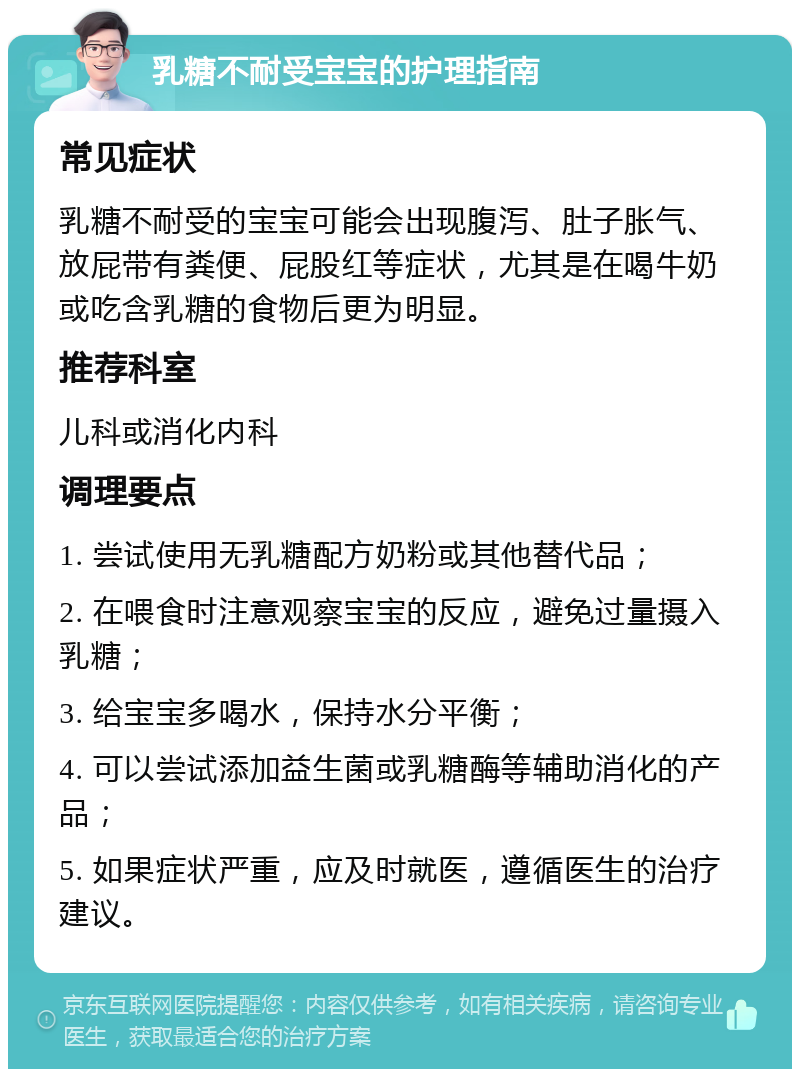 乳糖不耐受宝宝的护理指南 常见症状 乳糖不耐受的宝宝可能会出现腹泻、肚子胀气、放屁带有粪便、屁股红等症状，尤其是在喝牛奶或吃含乳糖的食物后更为明显。 推荐科室 儿科或消化内科 调理要点 1. 尝试使用无乳糖配方奶粉或其他替代品； 2. 在喂食时注意观察宝宝的反应，避免过量摄入乳糖； 3. 给宝宝多喝水，保持水分平衡； 4. 可以尝试添加益生菌或乳糖酶等辅助消化的产品； 5. 如果症状严重，应及时就医，遵循医生的治疗建议。