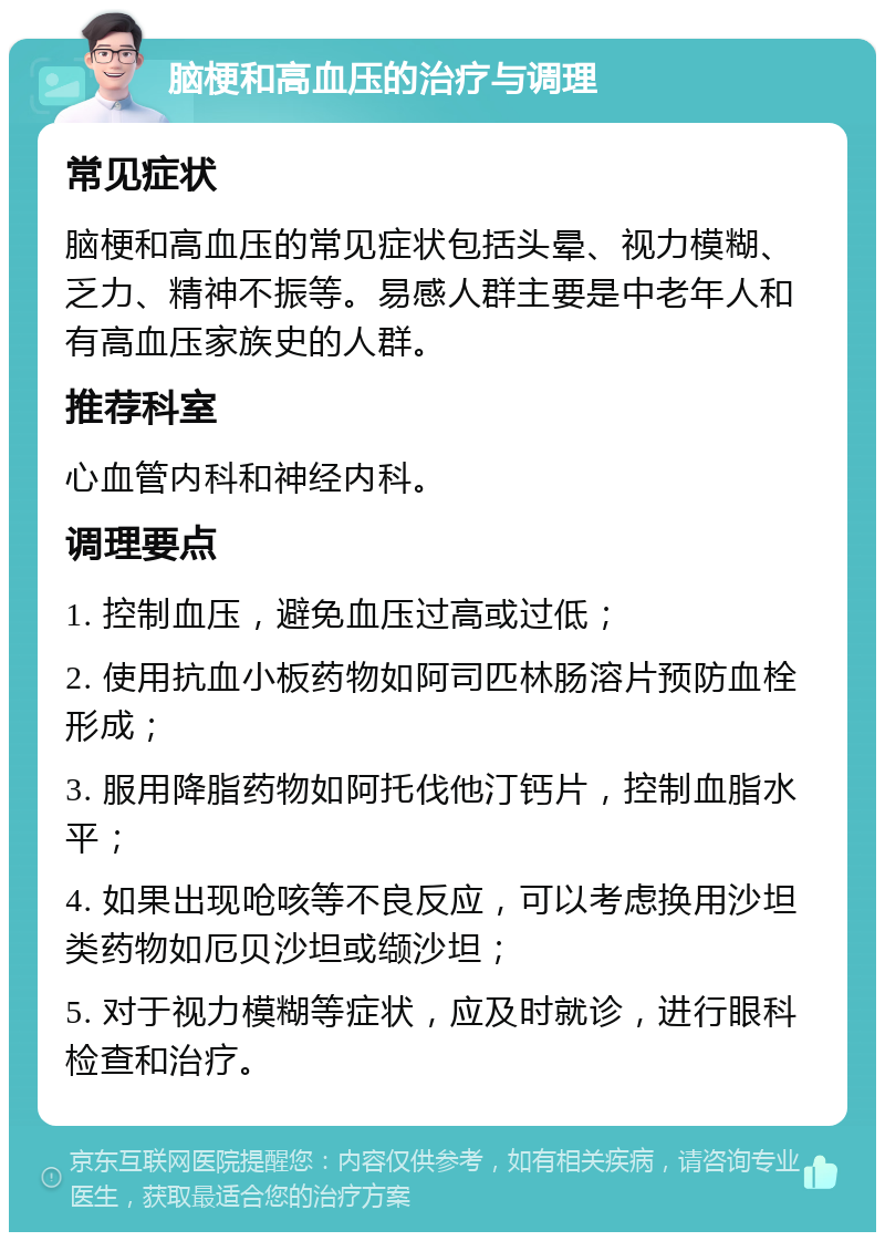 脑梗和高血压的治疗与调理 常见症状 脑梗和高血压的常见症状包括头晕、视力模糊、乏力、精神不振等。易感人群主要是中老年人和有高血压家族史的人群。 推荐科室 心血管内科和神经内科。 调理要点 1. 控制血压，避免血压过高或过低； 2. 使用抗血小板药物如阿司匹林肠溶片预防血栓形成； 3. 服用降脂药物如阿托伐他汀钙片，控制血脂水平； 4. 如果出现呛咳等不良反应，可以考虑换用沙坦类药物如厄贝沙坦或缬沙坦； 5. 对于视力模糊等症状，应及时就诊，进行眼科检查和治疗。