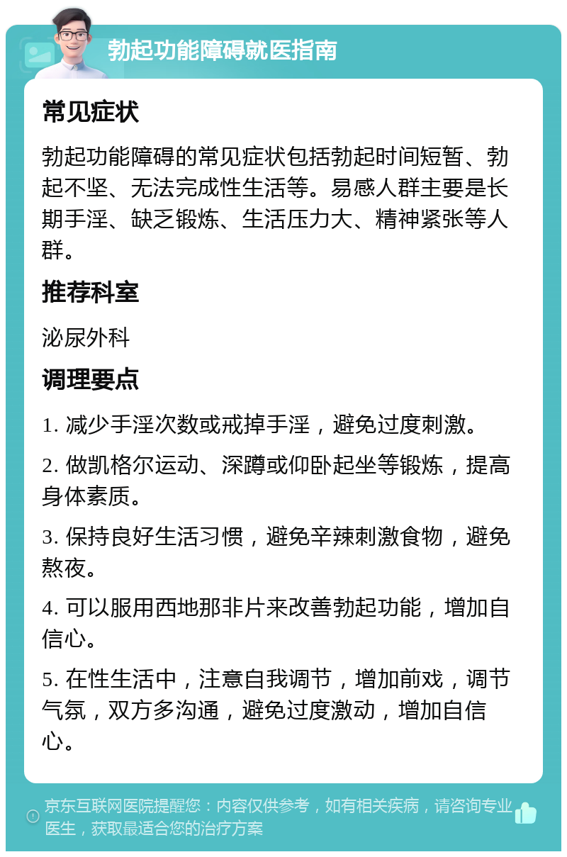 勃起功能障碍就医指南 常见症状 勃起功能障碍的常见症状包括勃起时间短暂、勃起不坚、无法完成性生活等。易感人群主要是长期手淫、缺乏锻炼、生活压力大、精神紧张等人群。 推荐科室 泌尿外科 调理要点 1. 减少手淫次数或戒掉手淫，避免过度刺激。 2. 做凯格尔运动、深蹲或仰卧起坐等锻炼，提高身体素质。 3. 保持良好生活习惯，避免辛辣刺激食物，避免熬夜。 4. 可以服用西地那非片来改善勃起功能，增加自信心。 5. 在性生活中，注意自我调节，增加前戏，调节气氛，双方多沟通，避免过度激动，增加自信心。