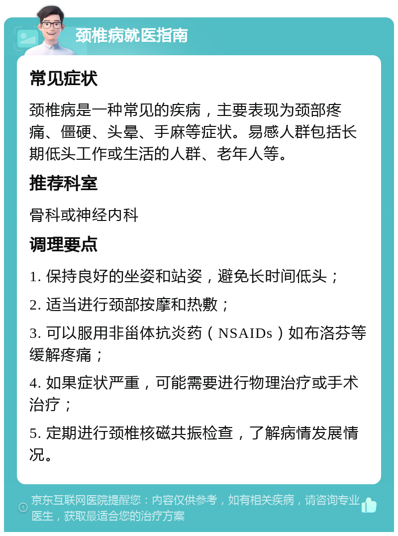 颈椎病就医指南 常见症状 颈椎病是一种常见的疾病，主要表现为颈部疼痛、僵硬、头晕、手麻等症状。易感人群包括长期低头工作或生活的人群、老年人等。 推荐科室 骨科或神经内科 调理要点 1. 保持良好的坐姿和站姿，避免长时间低头； 2. 适当进行颈部按摩和热敷； 3. 可以服用非甾体抗炎药（NSAIDs）如布洛芬等缓解疼痛； 4. 如果症状严重，可能需要进行物理治疗或手术治疗； 5. 定期进行颈椎核磁共振检查，了解病情发展情况。