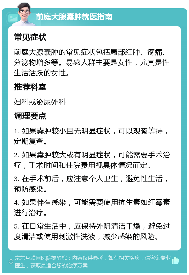 前庭大腺囊肿就医指南 常见症状 前庭大腺囊肿的常见症状包括局部红肿、疼痛、分泌物增多等。易感人群主要是女性，尤其是性生活活跃的女性。 推荐科室 妇科或泌尿外科 调理要点 1. 如果囊肿较小且无明显症状，可以观察等待，定期复查。 2. 如果囊肿较大或有明显症状，可能需要手术治疗，手术时间和住院费用视具体情况而定。 3. 在手术前后，应注意个人卫生，避免性生活，预防感染。 4. 如果伴有感染，可能需要使用抗生素如红霉素进行治疗。 5. 在日常生活中，应保持外阴清洁干燥，避免过度清洁或使用刺激性洗液，减少感染的风险。