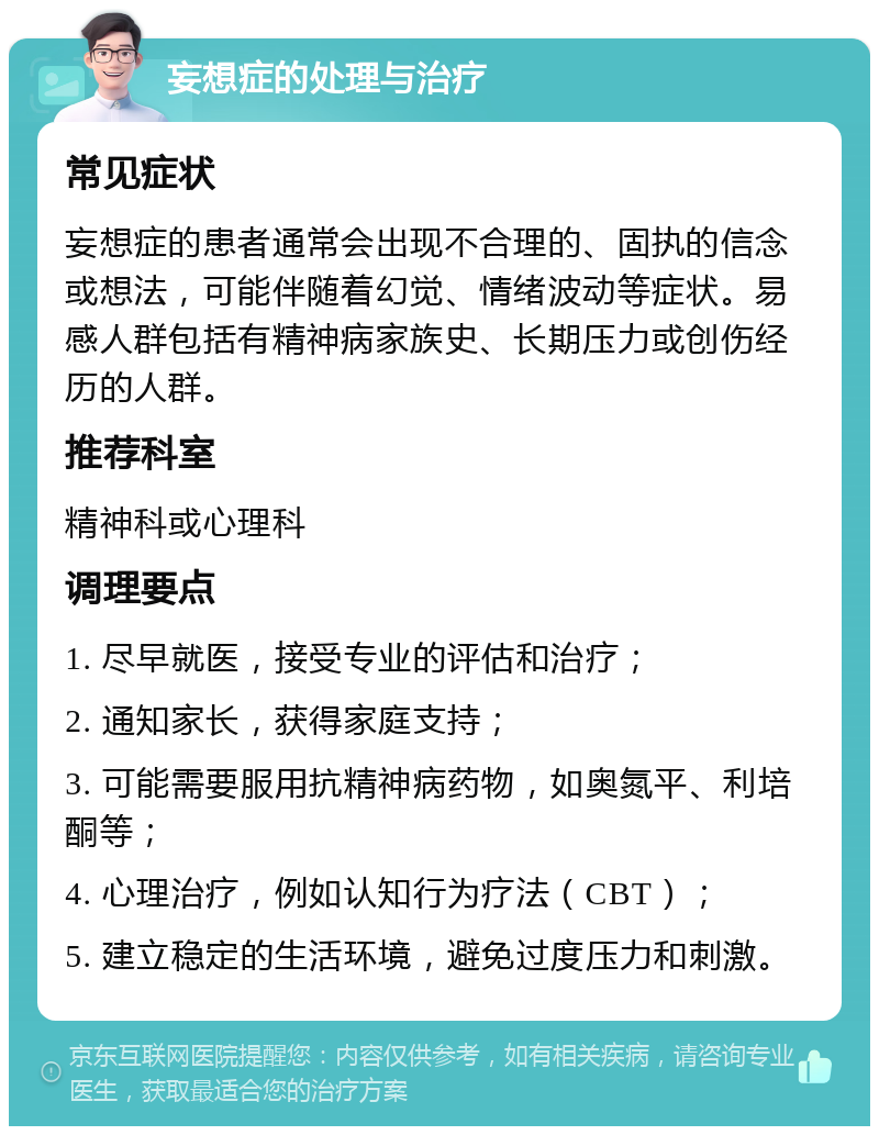 妄想症的处理与治疗 常见症状 妄想症的患者通常会出现不合理的、固执的信念或想法，可能伴随着幻觉、情绪波动等症状。易感人群包括有精神病家族史、长期压力或创伤经历的人群。 推荐科室 精神科或心理科 调理要点 1. 尽早就医，接受专业的评估和治疗； 2. 通知家长，获得家庭支持； 3. 可能需要服用抗精神病药物，如奥氮平、利培酮等； 4. 心理治疗，例如认知行为疗法（CBT）； 5. 建立稳定的生活环境，避免过度压力和刺激。