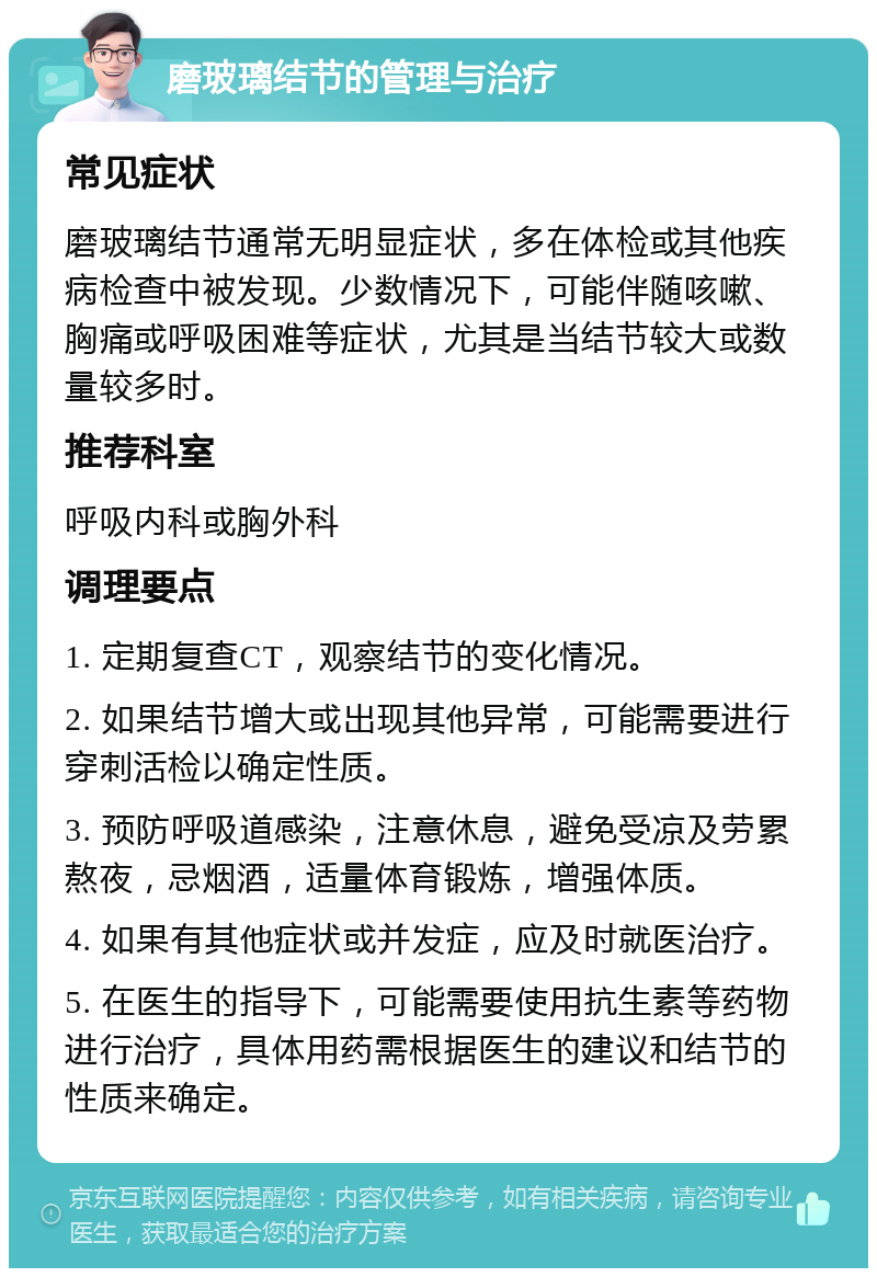 磨玻璃结节的管理与治疗 常见症状 磨玻璃结节通常无明显症状，多在体检或其他疾病检查中被发现。少数情况下，可能伴随咳嗽、胸痛或呼吸困难等症状，尤其是当结节较大或数量较多时。 推荐科室 呼吸内科或胸外科 调理要点 1. 定期复查CT，观察结节的变化情况。 2. 如果结节增大或出现其他异常，可能需要进行穿刺活检以确定性质。 3. 预防呼吸道感染，注意休息，避免受凉及劳累熬夜，忌烟酒，适量体育锻炼，增强体质。 4. 如果有其他症状或并发症，应及时就医治疗。 5. 在医生的指导下，可能需要使用抗生素等药物进行治疗，具体用药需根据医生的建议和结节的性质来确定。