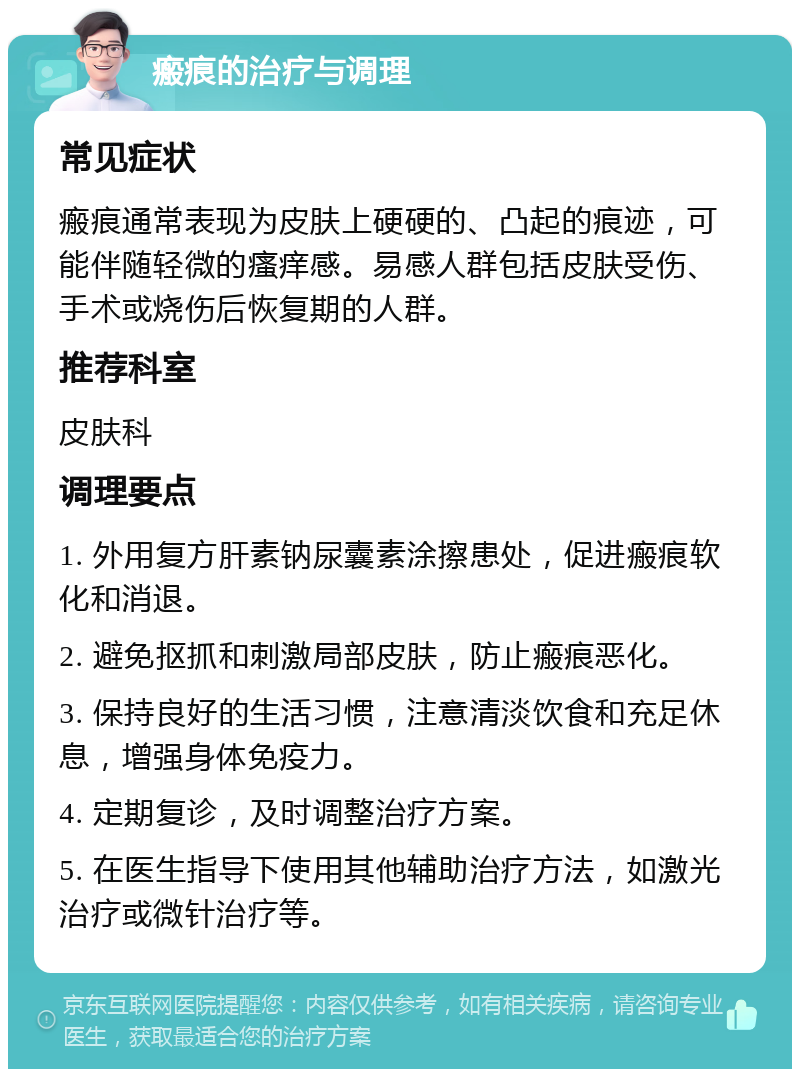 瘢痕的治疗与调理 常见症状 瘢痕通常表现为皮肤上硬硬的、凸起的痕迹，可能伴随轻微的瘙痒感。易感人群包括皮肤受伤、手术或烧伤后恢复期的人群。 推荐科室 皮肤科 调理要点 1. 外用复方肝素钠尿囊素涂擦患处，促进瘢痕软化和消退。 2. 避免抠抓和刺激局部皮肤，防止瘢痕恶化。 3. 保持良好的生活习惯，注意清淡饮食和充足休息，增强身体免疫力。 4. 定期复诊，及时调整治疗方案。 5. 在医生指导下使用其他辅助治疗方法，如激光治疗或微针治疗等。