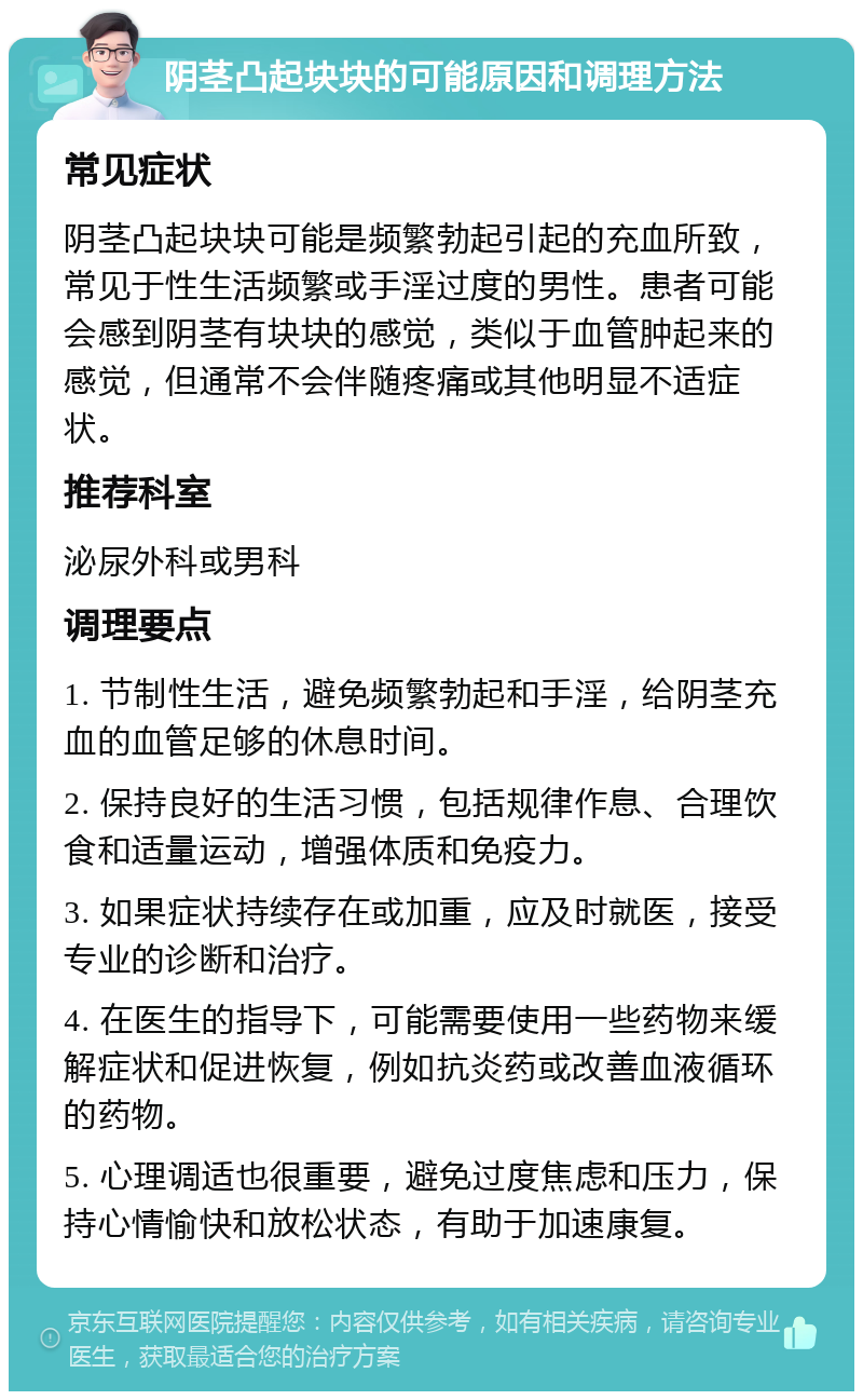 阴茎凸起块块的可能原因和调理方法 常见症状 阴茎凸起块块可能是频繁勃起引起的充血所致，常见于性生活频繁或手淫过度的男性。患者可能会感到阴茎有块块的感觉，类似于血管肿起来的感觉，但通常不会伴随疼痛或其他明显不适症状。 推荐科室 泌尿外科或男科 调理要点 1. 节制性生活，避免频繁勃起和手淫，给阴茎充血的血管足够的休息时间。 2. 保持良好的生活习惯，包括规律作息、合理饮食和适量运动，增强体质和免疫力。 3. 如果症状持续存在或加重，应及时就医，接受专业的诊断和治疗。 4. 在医生的指导下，可能需要使用一些药物来缓解症状和促进恢复，例如抗炎药或改善血液循环的药物。 5. 心理调适也很重要，避免过度焦虑和压力，保持心情愉快和放松状态，有助于加速康复。