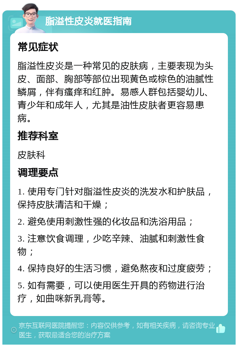 脂溢性皮炎就医指南 常见症状 脂溢性皮炎是一种常见的皮肤病，主要表现为头皮、面部、胸部等部位出现黄色或棕色的油腻性鳞屑，伴有瘙痒和红肿。易感人群包括婴幼儿、青少年和成年人，尤其是油性皮肤者更容易患病。 推荐科室 皮肤科 调理要点 1. 使用专门针对脂溢性皮炎的洗发水和护肤品，保持皮肤清洁和干燥； 2. 避免使用刺激性强的化妆品和洗浴用品； 3. 注意饮食调理，少吃辛辣、油腻和刺激性食物； 4. 保持良好的生活习惯，避免熬夜和过度疲劳； 5. 如有需要，可以使用医生开具的药物进行治疗，如曲咪新乳膏等。