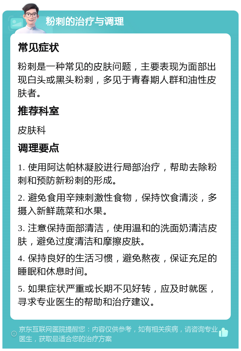 粉刺的治疗与调理 常见症状 粉刺是一种常见的皮肤问题，主要表现为面部出现白头或黑头粉刺，多见于青春期人群和油性皮肤者。 推荐科室 皮肤科 调理要点 1. 使用阿达帕林凝胶进行局部治疗，帮助去除粉刺和预防新粉刺的形成。 2. 避免食用辛辣刺激性食物，保持饮食清淡，多摄入新鲜蔬菜和水果。 3. 注意保持面部清洁，使用温和的洗面奶清洁皮肤，避免过度清洁和摩擦皮肤。 4. 保持良好的生活习惯，避免熬夜，保证充足的睡眠和休息时间。 5. 如果症状严重或长期不见好转，应及时就医，寻求专业医生的帮助和治疗建议。