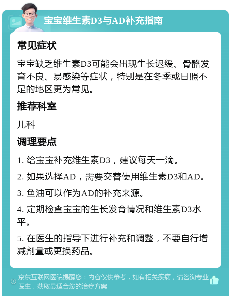 宝宝维生素D3与AD补充指南 常见症状 宝宝缺乏维生素D3可能会出现生长迟缓、骨骼发育不良、易感染等症状，特别是在冬季或日照不足的地区更为常见。 推荐科室 儿科 调理要点 1. 给宝宝补充维生素D3，建议每天一滴。 2. 如果选择AD，需要交替使用维生素D3和AD。 3. 鱼油可以作为AD的补充来源。 4. 定期检查宝宝的生长发育情况和维生素D3水平。 5. 在医生的指导下进行补充和调整，不要自行增减剂量或更换药品。