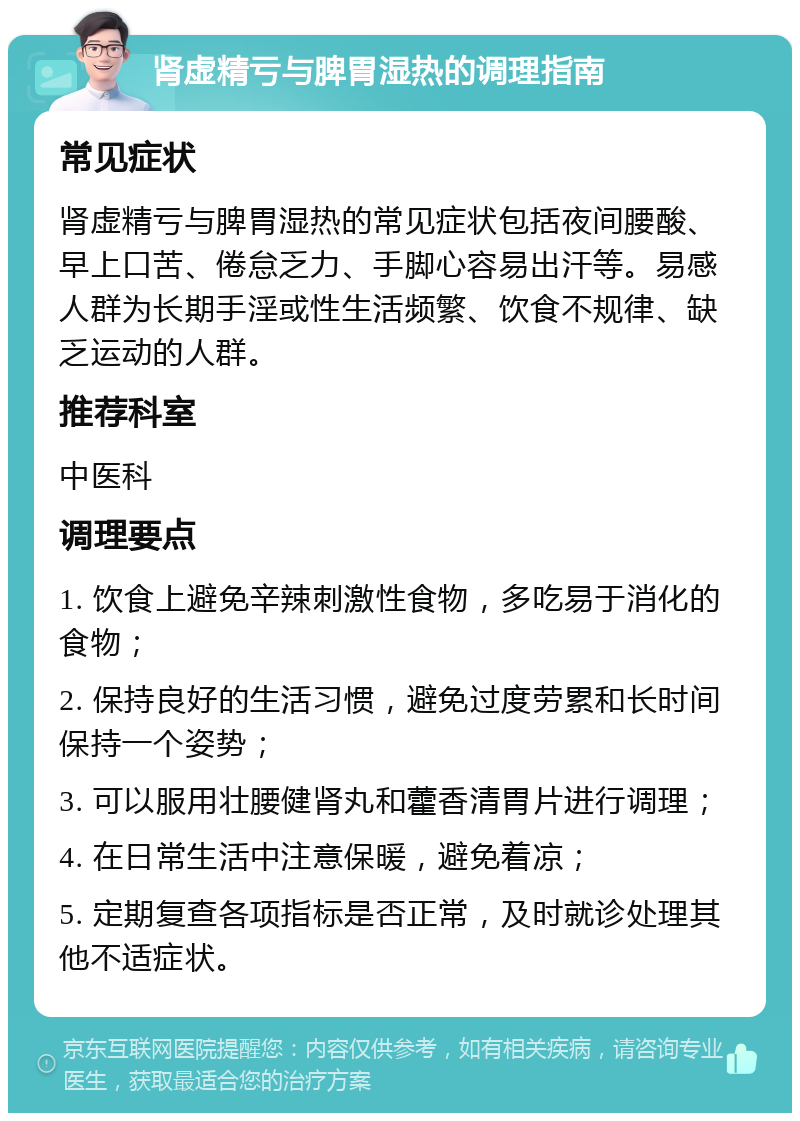 肾虚精亏与脾胃湿热的调理指南 常见症状 肾虚精亏与脾胃湿热的常见症状包括夜间腰酸、早上口苦、倦怠乏力、手脚心容易出汗等。易感人群为长期手淫或性生活频繁、饮食不规律、缺乏运动的人群。 推荐科室 中医科 调理要点 1. 饮食上避免辛辣刺激性食物，多吃易于消化的食物； 2. 保持良好的生活习惯，避免过度劳累和长时间保持一个姿势； 3. 可以服用壮腰健肾丸和藿香清胃片进行调理； 4. 在日常生活中注意保暖，避免着凉； 5. 定期复查各项指标是否正常，及时就诊处理其他不适症状。