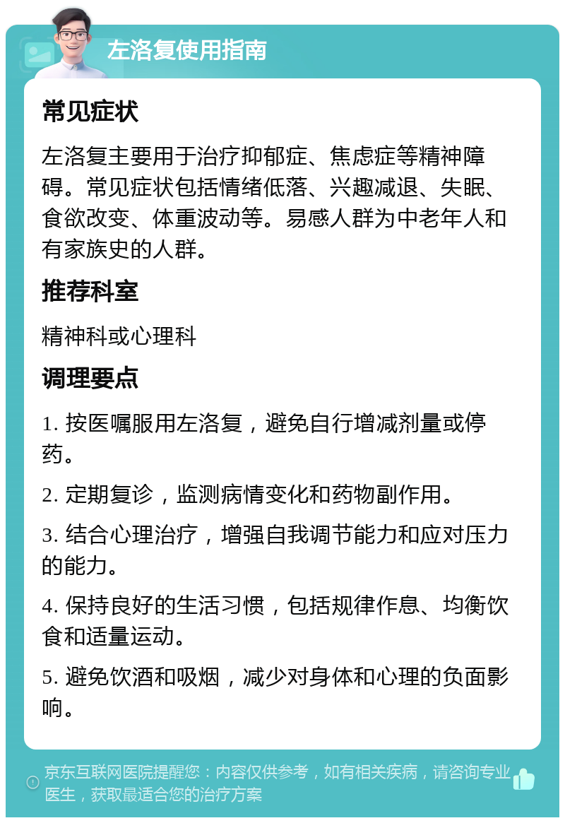 左洛复使用指南 常见症状 左洛复主要用于治疗抑郁症、焦虑症等精神障碍。常见症状包括情绪低落、兴趣减退、失眠、食欲改变、体重波动等。易感人群为中老年人和有家族史的人群。 推荐科室 精神科或心理科 调理要点 1. 按医嘱服用左洛复，避免自行增减剂量或停药。 2. 定期复诊，监测病情变化和药物副作用。 3. 结合心理治疗，增强自我调节能力和应对压力的能力。 4. 保持良好的生活习惯，包括规律作息、均衡饮食和适量运动。 5. 避免饮酒和吸烟，减少对身体和心理的负面影响。