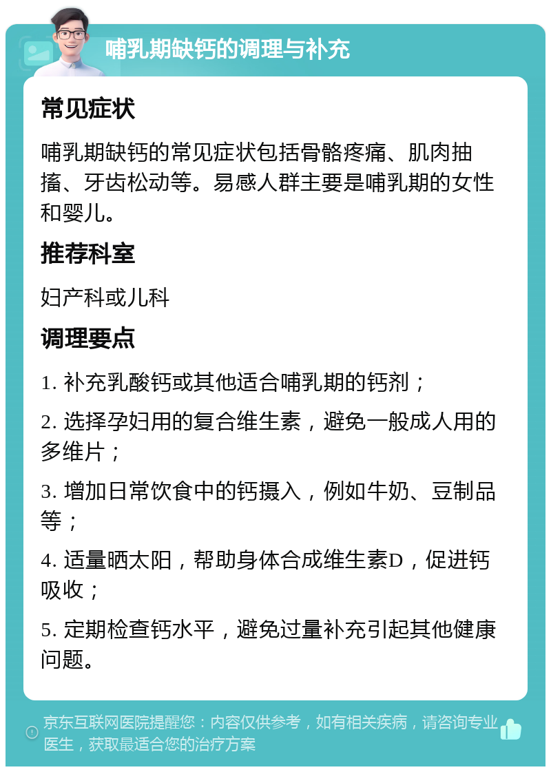 哺乳期缺钙的调理与补充 常见症状 哺乳期缺钙的常见症状包括骨骼疼痛、肌肉抽搐、牙齿松动等。易感人群主要是哺乳期的女性和婴儿。 推荐科室 妇产科或儿科 调理要点 1. 补充乳酸钙或其他适合哺乳期的钙剂； 2. 选择孕妇用的复合维生素，避免一般成人用的多维片； 3. 增加日常饮食中的钙摄入，例如牛奶、豆制品等； 4. 适量晒太阳，帮助身体合成维生素D，促进钙吸收； 5. 定期检查钙水平，避免过量补充引起其他健康问题。