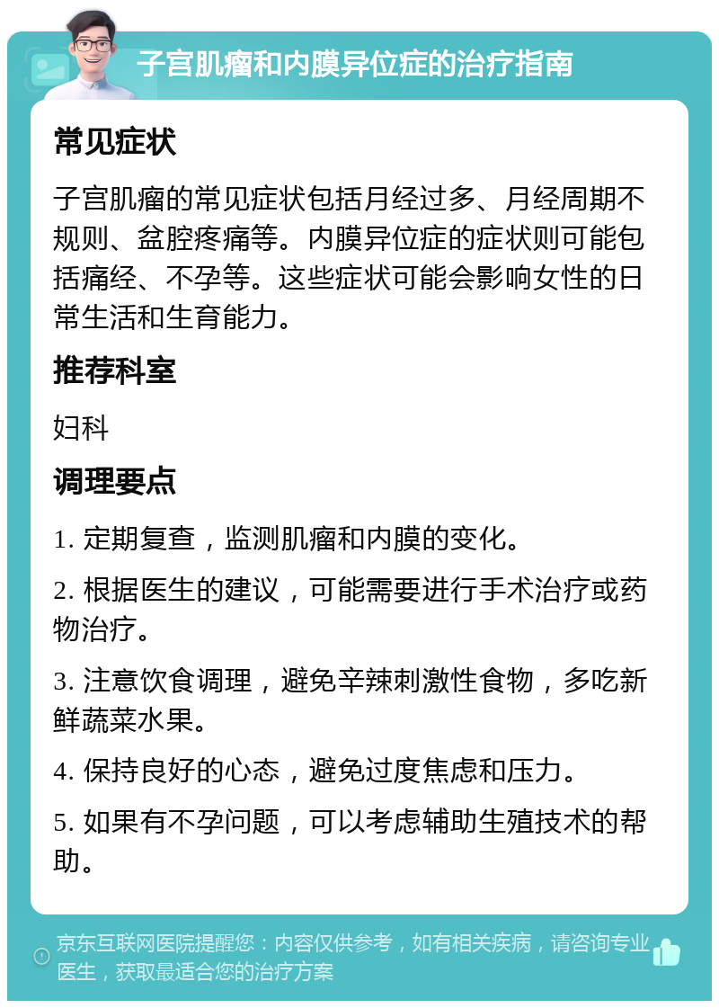 子宫肌瘤和内膜异位症的治疗指南 常见症状 子宫肌瘤的常见症状包括月经过多、月经周期不规则、盆腔疼痛等。内膜异位症的症状则可能包括痛经、不孕等。这些症状可能会影响女性的日常生活和生育能力。 推荐科室 妇科 调理要点 1. 定期复查，监测肌瘤和内膜的变化。 2. 根据医生的建议，可能需要进行手术治疗或药物治疗。 3. 注意饮食调理，避免辛辣刺激性食物，多吃新鲜蔬菜水果。 4. 保持良好的心态，避免过度焦虑和压力。 5. 如果有不孕问题，可以考虑辅助生殖技术的帮助。