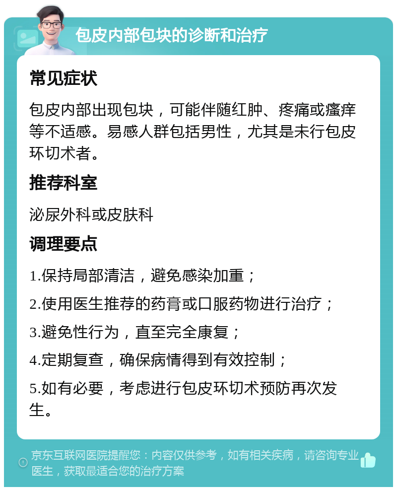 包皮内部包块的诊断和治疗 常见症状 包皮内部出现包块，可能伴随红肿、疼痛或瘙痒等不适感。易感人群包括男性，尤其是未行包皮环切术者。 推荐科室 泌尿外科或皮肤科 调理要点 1.保持局部清洁，避免感染加重； 2.使用医生推荐的药膏或口服药物进行治疗； 3.避免性行为，直至完全康复； 4.定期复查，确保病情得到有效控制； 5.如有必要，考虑进行包皮环切术预防再次发生。