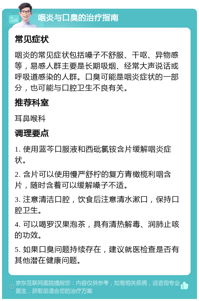 咽炎与口臭的治疗指南 常见症状 咽炎的常见症状包括嗓子不舒服、干呕、异物感等，易感人群主要是长期吸烟、经常大声说话或呼吸道感染的人群。口臭可能是咽炎症状的一部分，也可能与口腔卫生不良有关。 推荐科室 耳鼻喉科 调理要点 1. 使用蓝芩口服液和西砒氯铵含片缓解咽炎症状。 2. 含片可以使用慢严舒柠的复方青橄榄利咽含片，随时含着可以缓解嗓子不适。 3. 注意清洁口腔，饮食后注意清水漱口，保持口腔卫生。 4. 可以喝罗汉果泡茶，具有清热解毒、润肺止咳的功效。 5. 如果口臭问题持续存在，建议就医检查是否有其他潜在健康问题。