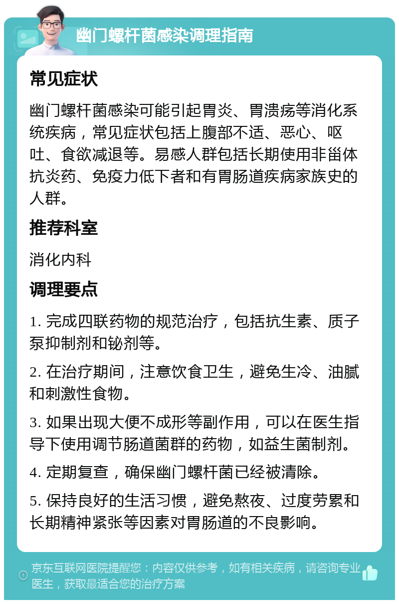 幽门螺杆菌感染调理指南 常见症状 幽门螺杆菌感染可能引起胃炎、胃溃疡等消化系统疾病，常见症状包括上腹部不适、恶心、呕吐、食欲减退等。易感人群包括长期使用非甾体抗炎药、免疫力低下者和有胃肠道疾病家族史的人群。 推荐科室 消化内科 调理要点 1. 完成四联药物的规范治疗，包括抗生素、质子泵抑制剂和铋剂等。 2. 在治疗期间，注意饮食卫生，避免生冷、油腻和刺激性食物。 3. 如果出现大便不成形等副作用，可以在医生指导下使用调节肠道菌群的药物，如益生菌制剂。 4. 定期复查，确保幽门螺杆菌已经被清除。 5. 保持良好的生活习惯，避免熬夜、过度劳累和长期精神紧张等因素对胃肠道的不良影响。