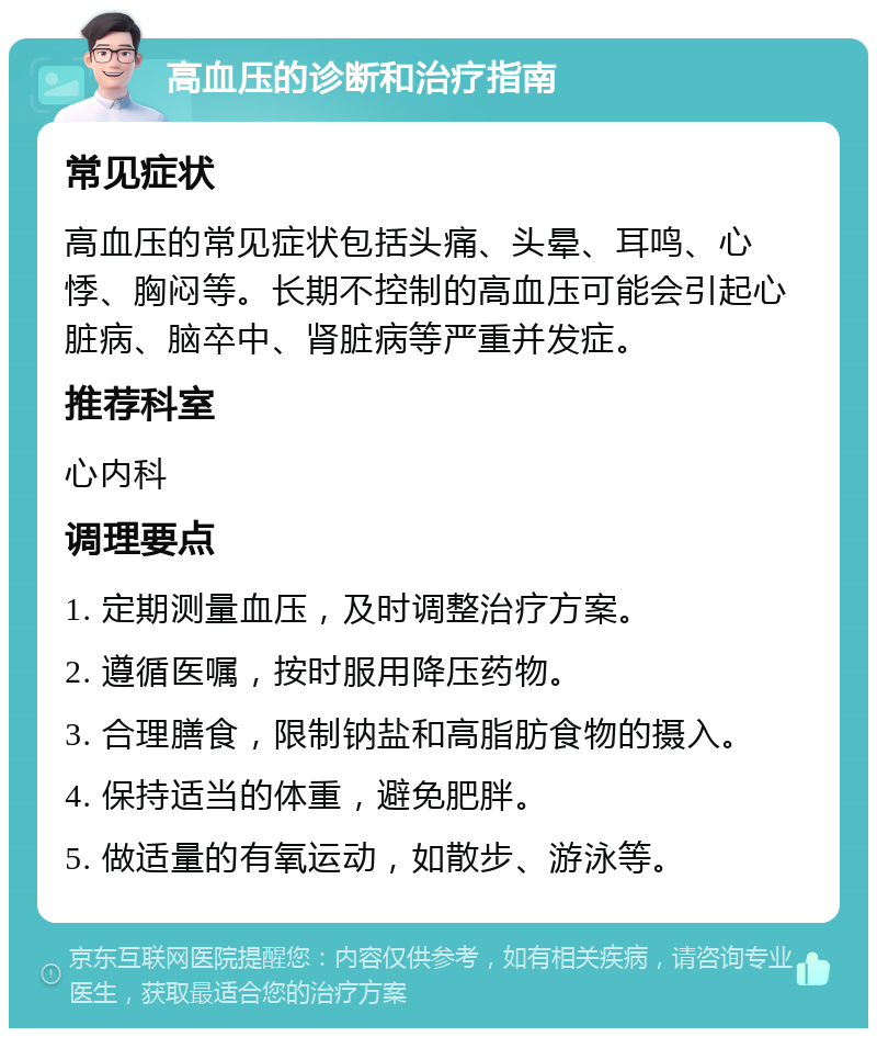 高血压的诊断和治疗指南 常见症状 高血压的常见症状包括头痛、头晕、耳鸣、心悸、胸闷等。长期不控制的高血压可能会引起心脏病、脑卒中、肾脏病等严重并发症。 推荐科室 心内科 调理要点 1. 定期测量血压，及时调整治疗方案。 2. 遵循医嘱，按时服用降压药物。 3. 合理膳食，限制钠盐和高脂肪食物的摄入。 4. 保持适当的体重，避免肥胖。 5. 做适量的有氧运动，如散步、游泳等。