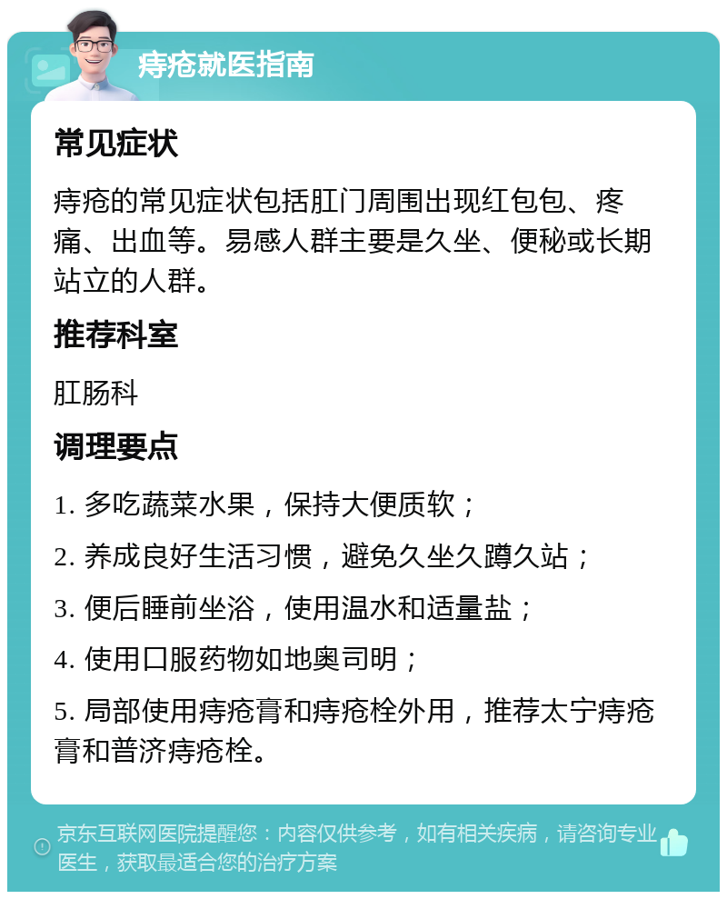 痔疮就医指南 常见症状 痔疮的常见症状包括肛门周围出现红包包、疼痛、出血等。易感人群主要是久坐、便秘或长期站立的人群。 推荐科室 肛肠科 调理要点 1. 多吃蔬菜水果，保持大便质软； 2. 养成良好生活习惯，避免久坐久蹲久站； 3. 便后睡前坐浴，使用温水和适量盐； 4. 使用口服药物如地奥司明； 5. 局部使用痔疮膏和痔疮栓外用，推荐太宁痔疮膏和普济痔疮栓。