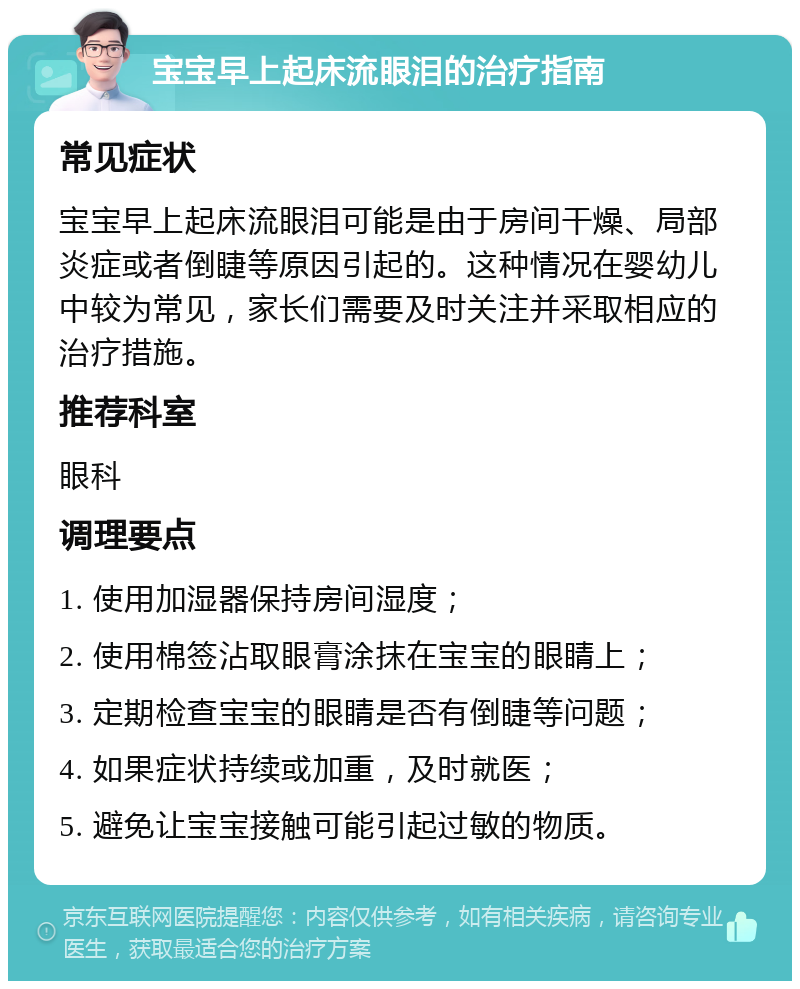 宝宝早上起床流眼泪的治疗指南 常见症状 宝宝早上起床流眼泪可能是由于房间干燥、局部炎症或者倒睫等原因引起的。这种情况在婴幼儿中较为常见，家长们需要及时关注并采取相应的治疗措施。 推荐科室 眼科 调理要点 1. 使用加湿器保持房间湿度； 2. 使用棉签沾取眼膏涂抹在宝宝的眼睛上； 3. 定期检查宝宝的眼睛是否有倒睫等问题； 4. 如果症状持续或加重，及时就医； 5. 避免让宝宝接触可能引起过敏的物质。