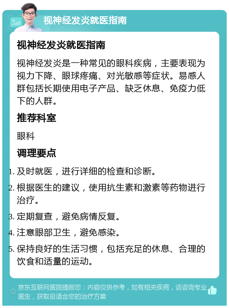 视神经发炎就医指南 视神经发炎就医指南 视神经发炎是一种常见的眼科疾病，主要表现为视力下降、眼球疼痛、对光敏感等症状。易感人群包括长期使用电子产品、缺乏休息、免疫力低下的人群。 推荐科室 眼科 调理要点 及时就医，进行详细的检查和诊断。 根据医生的建议，使用抗生素和激素等药物进行治疗。 定期复查，避免病情反复。 注意眼部卫生，避免感染。 保持良好的生活习惯，包括充足的休息、合理的饮食和适量的运动。