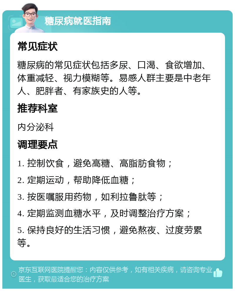 糖尿病就医指南 常见症状 糖尿病的常见症状包括多尿、口渴、食欲增加、体重减轻、视力模糊等。易感人群主要是中老年人、肥胖者、有家族史的人等。 推荐科室 内分泌科 调理要点 1. 控制饮食，避免高糖、高脂肪食物； 2. 定期运动，帮助降低血糖； 3. 按医嘱服用药物，如利拉鲁肽等； 4. 定期监测血糖水平，及时调整治疗方案； 5. 保持良好的生活习惯，避免熬夜、过度劳累等。