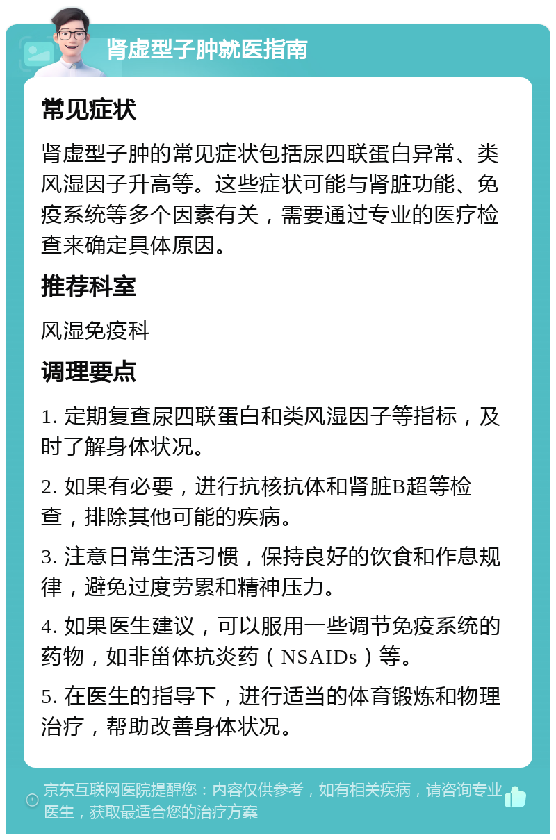 肾虚型子肿就医指南 常见症状 肾虚型子肿的常见症状包括尿四联蛋白异常、类风湿因子升高等。这些症状可能与肾脏功能、免疫系统等多个因素有关，需要通过专业的医疗检查来确定具体原因。 推荐科室 风湿免疫科 调理要点 1. 定期复查尿四联蛋白和类风湿因子等指标，及时了解身体状况。 2. 如果有必要，进行抗核抗体和肾脏B超等检查，排除其他可能的疾病。 3. 注意日常生活习惯，保持良好的饮食和作息规律，避免过度劳累和精神压力。 4. 如果医生建议，可以服用一些调节免疫系统的药物，如非甾体抗炎药（NSAIDs）等。 5. 在医生的指导下，进行适当的体育锻炼和物理治疗，帮助改善身体状况。