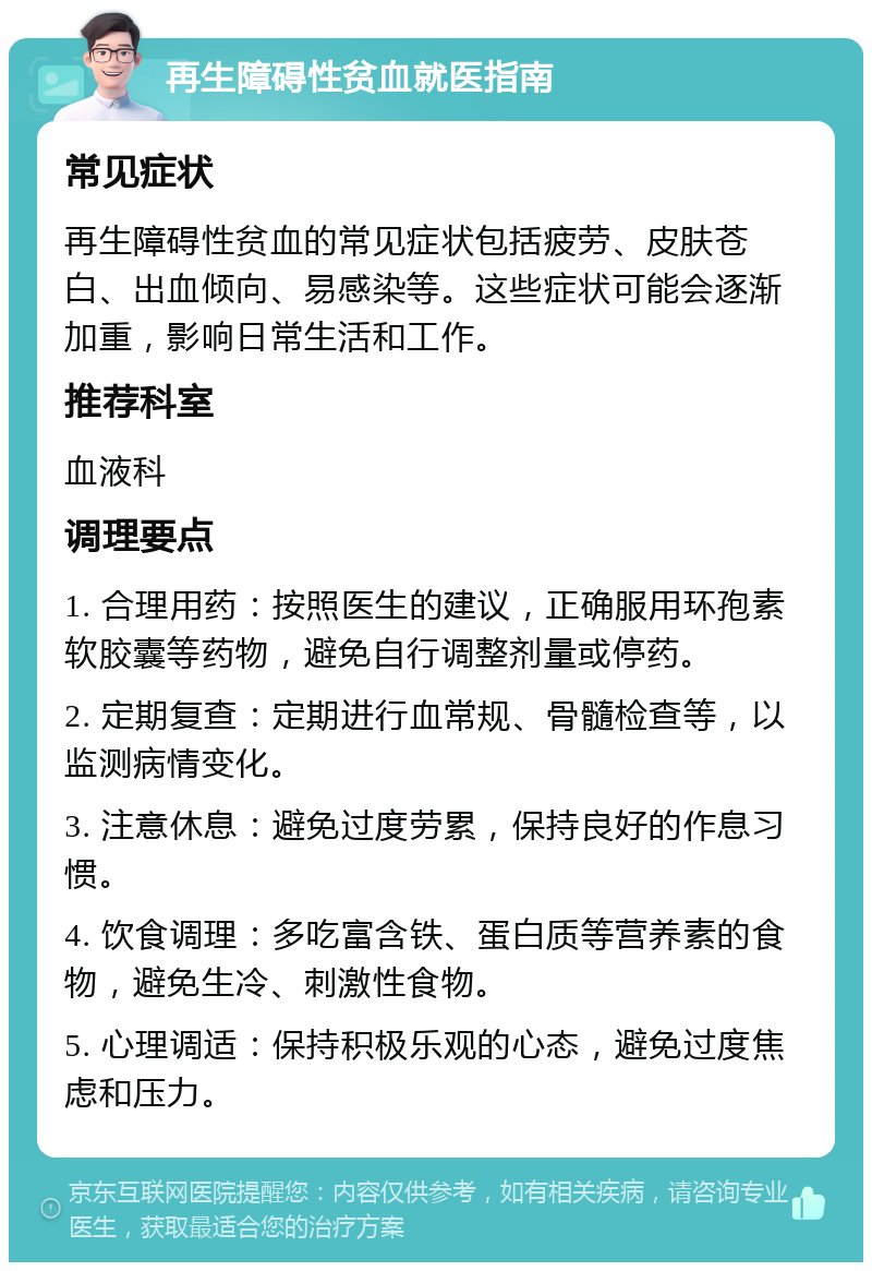 再生障碍性贫血就医指南 常见症状 再生障碍性贫血的常见症状包括疲劳、皮肤苍白、出血倾向、易感染等。这些症状可能会逐渐加重，影响日常生活和工作。 推荐科室 血液科 调理要点 1. 合理用药：按照医生的建议，正确服用环孢素软胶囊等药物，避免自行调整剂量或停药。 2. 定期复查：定期进行血常规、骨髓检查等，以监测病情变化。 3. 注意休息：避免过度劳累，保持良好的作息习惯。 4. 饮食调理：多吃富含铁、蛋白质等营养素的食物，避免生冷、刺激性食物。 5. 心理调适：保持积极乐观的心态，避免过度焦虑和压力。