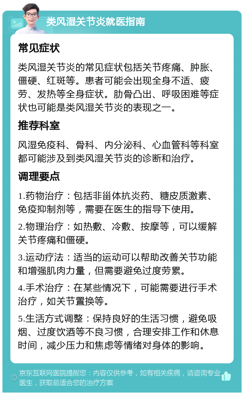 类风湿关节炎就医指南 常见症状 类风湿关节炎的常见症状包括关节疼痛、肿胀、僵硬、红斑等。患者可能会出现全身不适、疲劳、发热等全身症状。肋骨凸出、呼吸困难等症状也可能是类风湿关节炎的表现之一。 推荐科室 风湿免疫科、骨科、内分泌科、心血管科等科室都可能涉及到类风湿关节炎的诊断和治疗。 调理要点 1.药物治疗：包括非甾体抗炎药、糖皮质激素、免疫抑制剂等，需要在医生的指导下使用。 2.物理治疗：如热敷、冷敷、按摩等，可以缓解关节疼痛和僵硬。 3.运动疗法：适当的运动可以帮助改善关节功能和增强肌肉力量，但需要避免过度劳累。 4.手术治疗：在某些情况下，可能需要进行手术治疗，如关节置换等。 5.生活方式调整：保持良好的生活习惯，避免吸烟、过度饮酒等不良习惯，合理安排工作和休息时间，减少压力和焦虑等情绪对身体的影响。