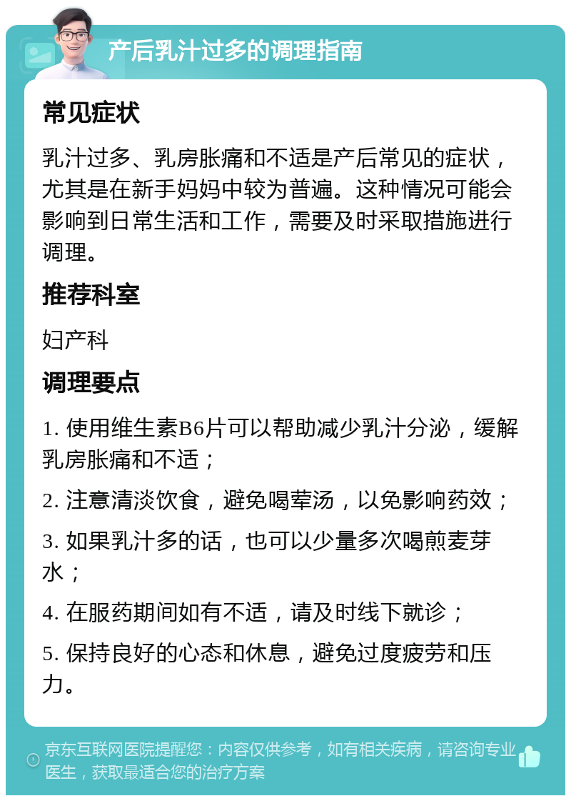 产后乳汁过多的调理指南 常见症状 乳汁过多、乳房胀痛和不适是产后常见的症状，尤其是在新手妈妈中较为普遍。这种情况可能会影响到日常生活和工作，需要及时采取措施进行调理。 推荐科室 妇产科 调理要点 1. 使用维生素B6片可以帮助减少乳汁分泌，缓解乳房胀痛和不适； 2. 注意清淡饮食，避免喝荤汤，以免影响药效； 3. 如果乳汁多的话，也可以少量多次喝煎麦芽水； 4. 在服药期间如有不适，请及时线下就诊； 5. 保持良好的心态和休息，避免过度疲劳和压力。