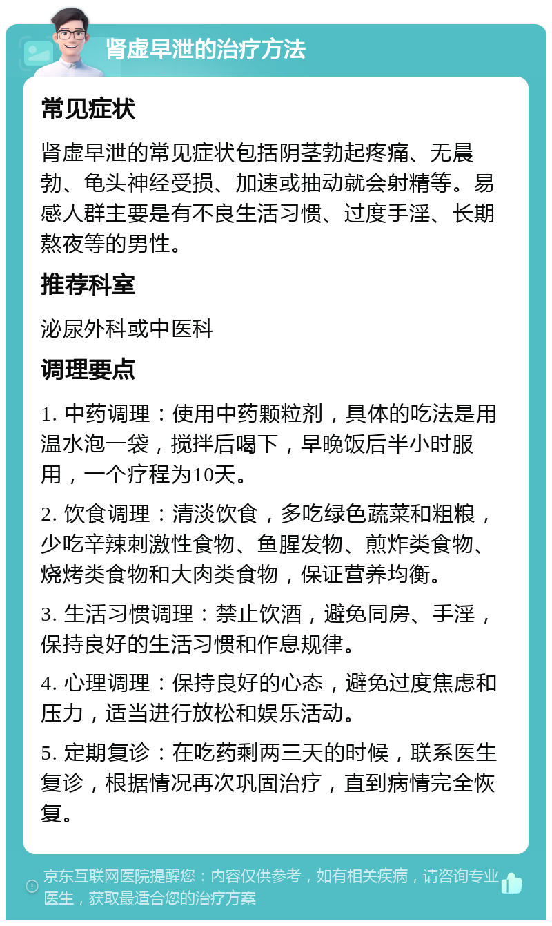 肾虚早泄的治疗方法 常见症状 肾虚早泄的常见症状包括阴茎勃起疼痛、无晨勃、龟头神经受损、加速或抽动就会射精等。易感人群主要是有不良生活习惯、过度手淫、长期熬夜等的男性。 推荐科室 泌尿外科或中医科 调理要点 1. 中药调理：使用中药颗粒剂，具体的吃法是用温水泡一袋，搅拌后喝下，早晚饭后半小时服用，一个疗程为10天。 2. 饮食调理：清淡饮食，多吃绿色蔬菜和粗粮，少吃辛辣刺激性食物、鱼腥发物、煎炸类食物、烧烤类食物和大肉类食物，保证营养均衡。 3. 生活习惯调理：禁止饮酒，避免同房、手淫，保持良好的生活习惯和作息规律。 4. 心理调理：保持良好的心态，避免过度焦虑和压力，适当进行放松和娱乐活动。 5. 定期复诊：在吃药剩两三天的时候，联系医生复诊，根据情况再次巩固治疗，直到病情完全恢复。