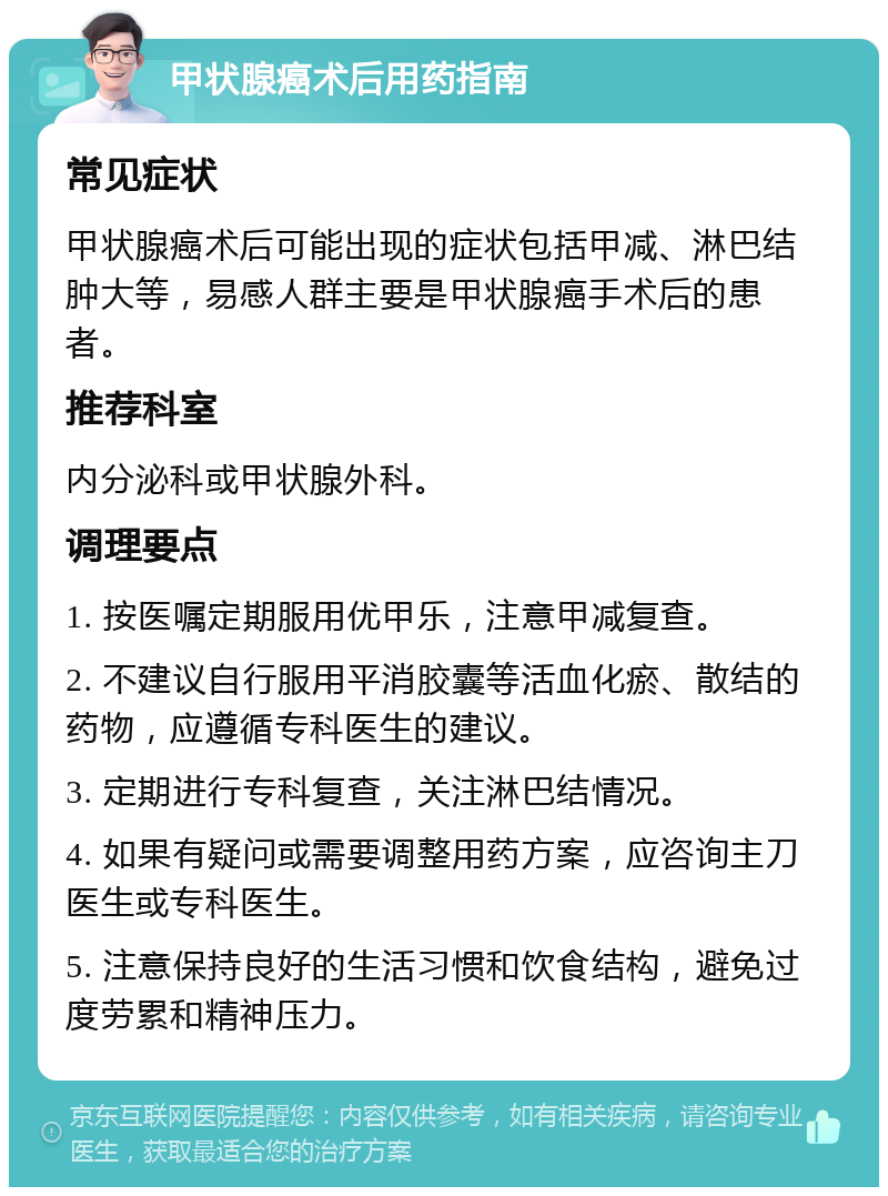 甲状腺癌术后用药指南 常见症状 甲状腺癌术后可能出现的症状包括甲减、淋巴结肿大等，易感人群主要是甲状腺癌手术后的患者。 推荐科室 内分泌科或甲状腺外科。 调理要点 1. 按医嘱定期服用优甲乐，注意甲减复查。 2. 不建议自行服用平消胶囊等活血化瘀、散结的药物，应遵循专科医生的建议。 3. 定期进行专科复查，关注淋巴结情况。 4. 如果有疑问或需要调整用药方案，应咨询主刀医生或专科医生。 5. 注意保持良好的生活习惯和饮食结构，避免过度劳累和精神压力。