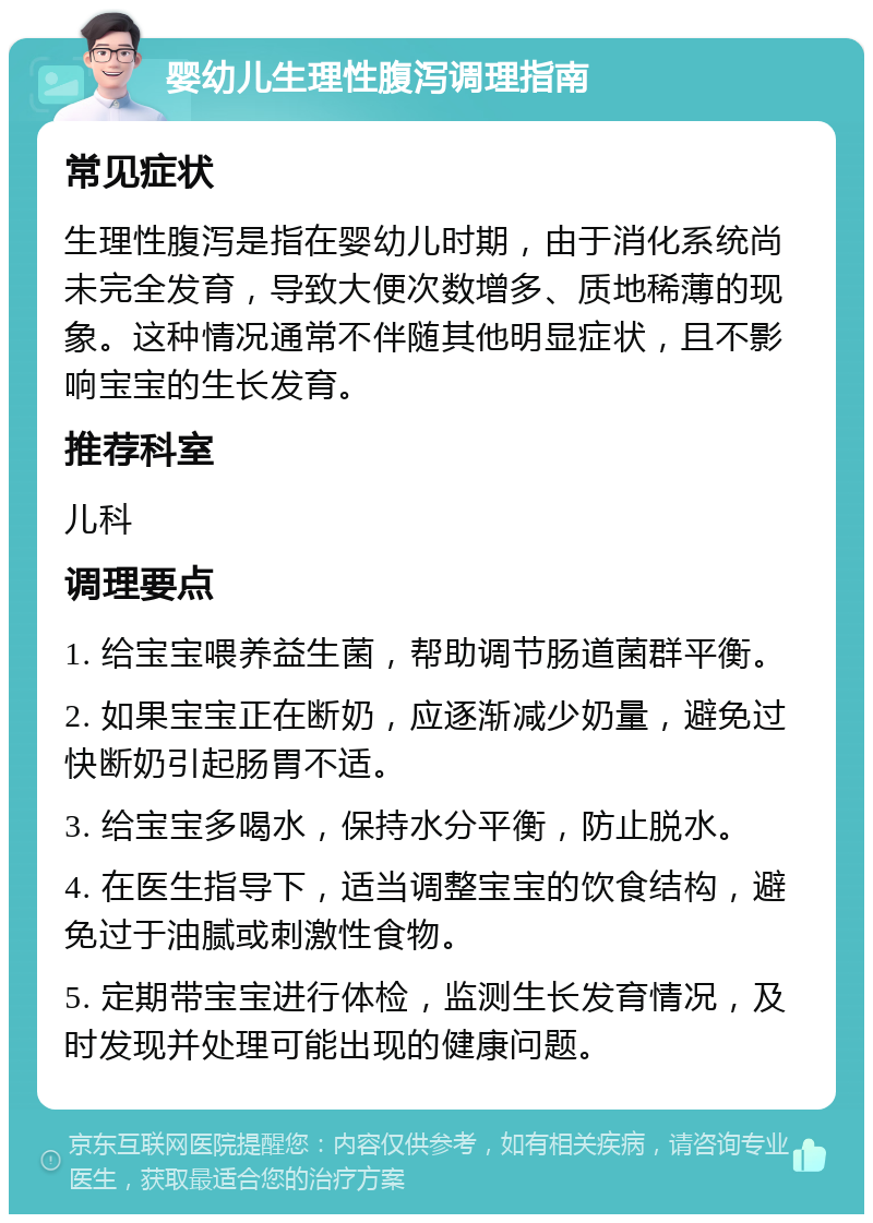 婴幼儿生理性腹泻调理指南 常见症状 生理性腹泻是指在婴幼儿时期，由于消化系统尚未完全发育，导致大便次数增多、质地稀薄的现象。这种情况通常不伴随其他明显症状，且不影响宝宝的生长发育。 推荐科室 儿科 调理要点 1. 给宝宝喂养益生菌，帮助调节肠道菌群平衡。 2. 如果宝宝正在断奶，应逐渐减少奶量，避免过快断奶引起肠胃不适。 3. 给宝宝多喝水，保持水分平衡，防止脱水。 4. 在医生指导下，适当调整宝宝的饮食结构，避免过于油腻或刺激性食物。 5. 定期带宝宝进行体检，监测生长发育情况，及时发现并处理可能出现的健康问题。