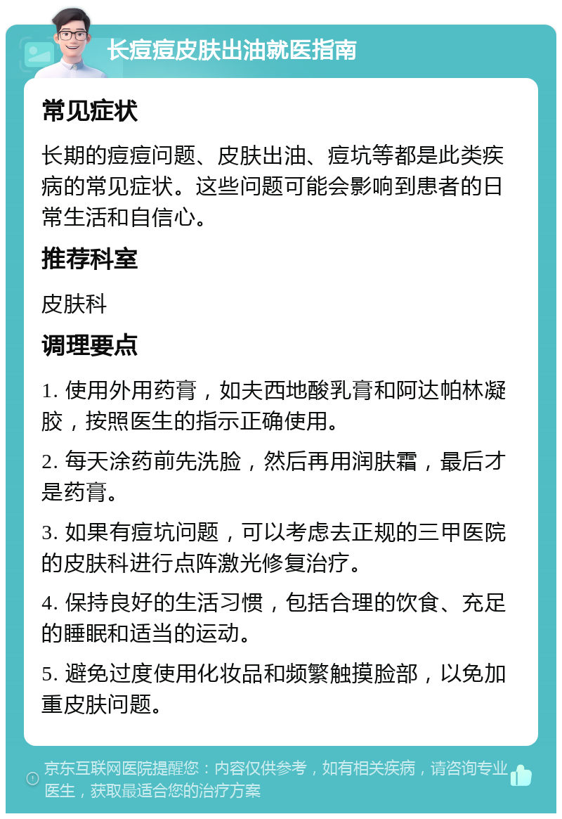 长痘痘皮肤出油就医指南 常见症状 长期的痘痘问题、皮肤出油、痘坑等都是此类疾病的常见症状。这些问题可能会影响到患者的日常生活和自信心。 推荐科室 皮肤科 调理要点 1. 使用外用药膏，如夫西地酸乳膏和阿达帕林凝胶，按照医生的指示正确使用。 2. 每天涂药前先洗脸，然后再用润肤霜，最后才是药膏。 3. 如果有痘坑问题，可以考虑去正规的三甲医院的皮肤科进行点阵激光修复治疗。 4. 保持良好的生活习惯，包括合理的饮食、充足的睡眠和适当的运动。 5. 避免过度使用化妆品和频繁触摸脸部，以免加重皮肤问题。