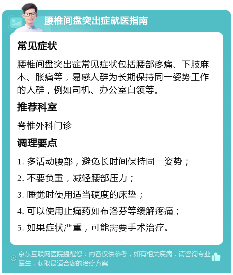 腰椎间盘突出症就医指南 常见症状 腰椎间盘突出症常见症状包括腰部疼痛、下肢麻木、胀痛等，易感人群为长期保持同一姿势工作的人群，例如司机、办公室白领等。 推荐科室 脊椎外科门诊 调理要点 1. 多活动腰部，避免长时间保持同一姿势； 2. 不要负重，减轻腰部压力； 3. 睡觉时使用适当硬度的床垫； 4. 可以使用止痛药如布洛芬等缓解疼痛； 5. 如果症状严重，可能需要手术治疗。