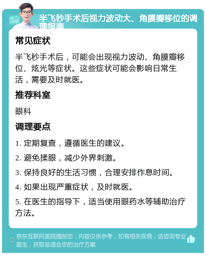 半飞秒手术后视力波动大、角膜瓣移位的调理指南 常见症状 半飞秒手术后，可能会出现视力波动、角膜瓣移位、炫光等症状。这些症状可能会影响日常生活，需要及时就医。 推荐科室 眼科 调理要点 1. 定期复查，遵循医生的建议。 2. 避免揉眼，减少外界刺激。 3. 保持良好的生活习惯，合理安排作息时间。 4. 如果出现严重症状，及时就医。 5. 在医生的指导下，适当使用眼药水等辅助治疗方法。