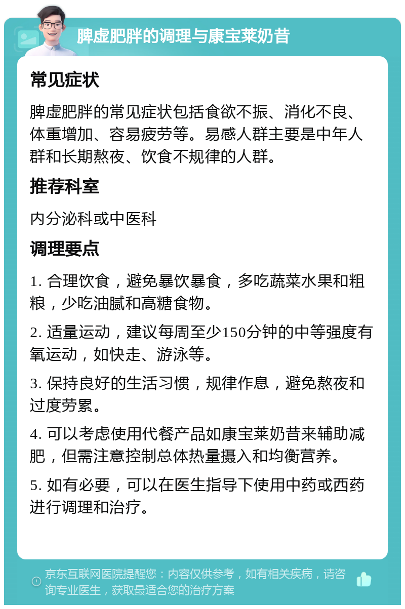 脾虚肥胖的调理与康宝莱奶昔 常见症状 脾虚肥胖的常见症状包括食欲不振、消化不良、体重增加、容易疲劳等。易感人群主要是中年人群和长期熬夜、饮食不规律的人群。 推荐科室 内分泌科或中医科 调理要点 1. 合理饮食，避免暴饮暴食，多吃蔬菜水果和粗粮，少吃油腻和高糖食物。 2. 适量运动，建议每周至少150分钟的中等强度有氧运动，如快走、游泳等。 3. 保持良好的生活习惯，规律作息，避免熬夜和过度劳累。 4. 可以考虑使用代餐产品如康宝莱奶昔来辅助减肥，但需注意控制总体热量摄入和均衡营养。 5. 如有必要，可以在医生指导下使用中药或西药进行调理和治疗。