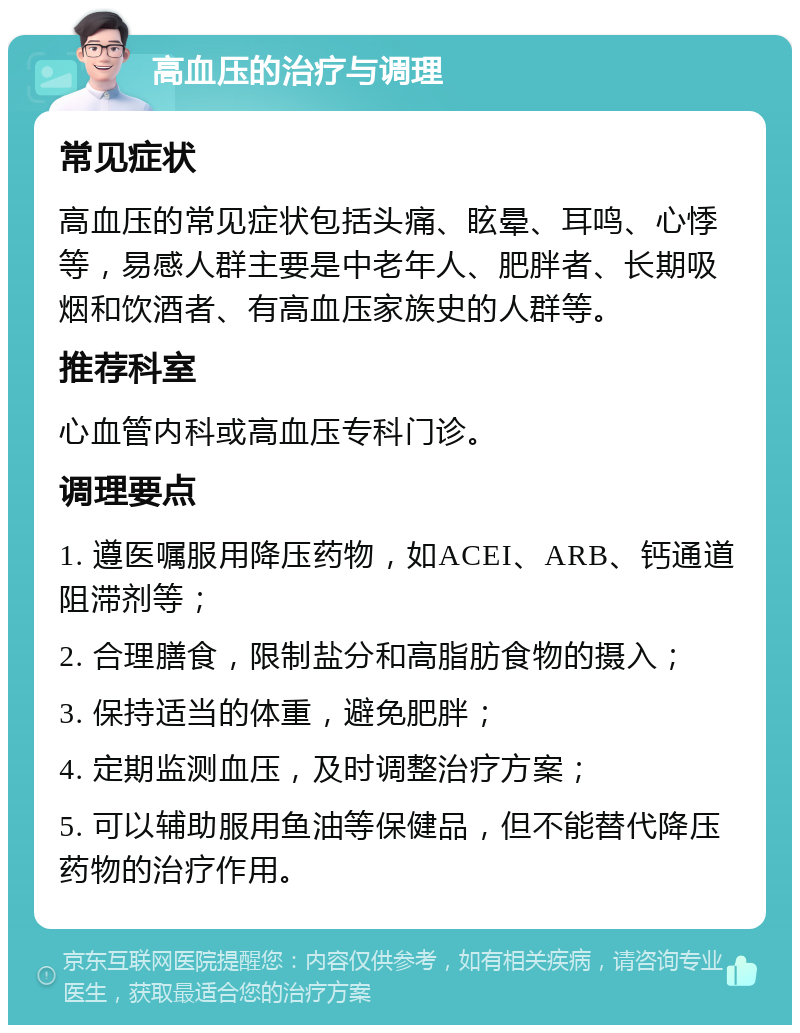 高血压的治疗与调理 常见症状 高血压的常见症状包括头痛、眩晕、耳鸣、心悸等，易感人群主要是中老年人、肥胖者、长期吸烟和饮酒者、有高血压家族史的人群等。 推荐科室 心血管内科或高血压专科门诊。 调理要点 1. 遵医嘱服用降压药物，如ACEI、ARB、钙通道阻滞剂等； 2. 合理膳食，限制盐分和高脂肪食物的摄入； 3. 保持适当的体重，避免肥胖； 4. 定期监测血压，及时调整治疗方案； 5. 可以辅助服用鱼油等保健品，但不能替代降压药物的治疗作用。