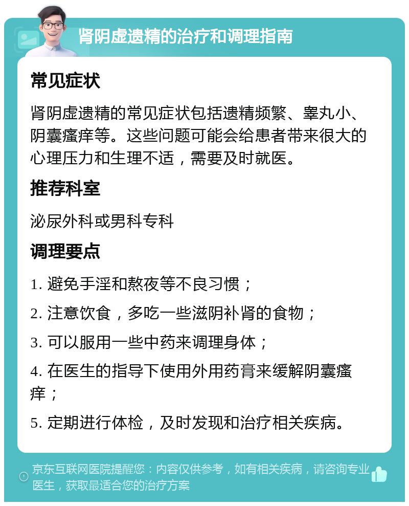 肾阴虚遗精的治疗和调理指南 常见症状 肾阴虚遗精的常见症状包括遗精频繁、睾丸小、阴囊瘙痒等。这些问题可能会给患者带来很大的心理压力和生理不适，需要及时就医。 推荐科室 泌尿外科或男科专科 调理要点 1. 避免手淫和熬夜等不良习惯； 2. 注意饮食，多吃一些滋阴补肾的食物； 3. 可以服用一些中药来调理身体； 4. 在医生的指导下使用外用药膏来缓解阴囊瘙痒； 5. 定期进行体检，及时发现和治疗相关疾病。