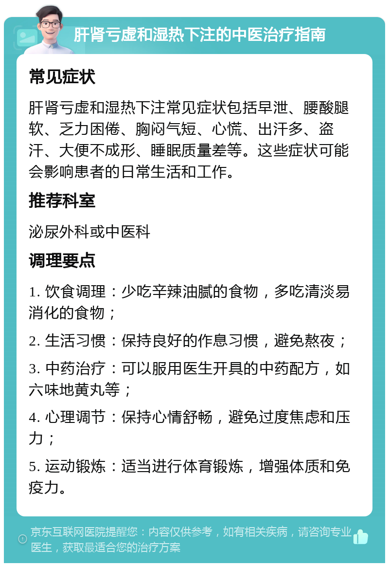 肝肾亏虚和湿热下注的中医治疗指南 常见症状 肝肾亏虚和湿热下注常见症状包括早泄、腰酸腿软、乏力困倦、胸闷气短、心慌、出汗多、盗汗、大便不成形、睡眠质量差等。这些症状可能会影响患者的日常生活和工作。 推荐科室 泌尿外科或中医科 调理要点 1. 饮食调理：少吃辛辣油腻的食物，多吃清淡易消化的食物； 2. 生活习惯：保持良好的作息习惯，避免熬夜； 3. 中药治疗：可以服用医生开具的中药配方，如六味地黄丸等； 4. 心理调节：保持心情舒畅，避免过度焦虑和压力； 5. 运动锻炼：适当进行体育锻炼，增强体质和免疫力。