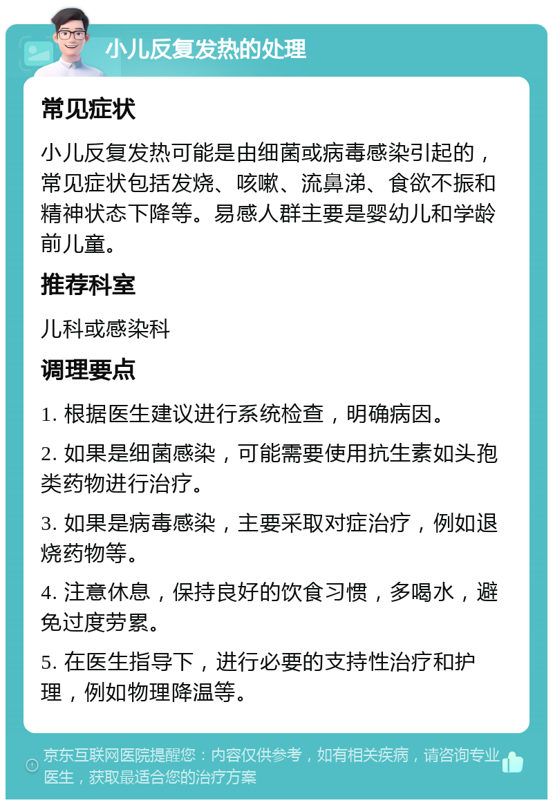 小儿反复发热的处理 常见症状 小儿反复发热可能是由细菌或病毒感染引起的，常见症状包括发烧、咳嗽、流鼻涕、食欲不振和精神状态下降等。易感人群主要是婴幼儿和学龄前儿童。 推荐科室 儿科或感染科 调理要点 1. 根据医生建议进行系统检查，明确病因。 2. 如果是细菌感染，可能需要使用抗生素如头孢类药物进行治疗。 3. 如果是病毒感染，主要采取对症治疗，例如退烧药物等。 4. 注意休息，保持良好的饮食习惯，多喝水，避免过度劳累。 5. 在医生指导下，进行必要的支持性治疗和护理，例如物理降温等。