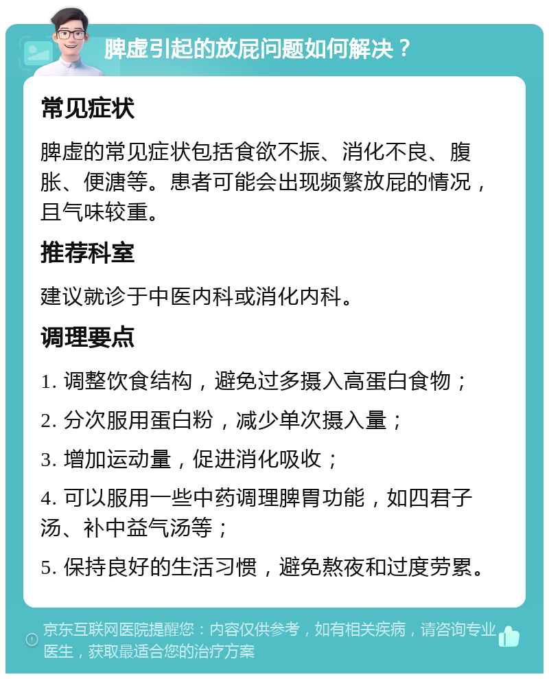 脾虚引起的放屁问题如何解决？ 常见症状 脾虚的常见症状包括食欲不振、消化不良、腹胀、便溏等。患者可能会出现频繁放屁的情况，且气味较重。 推荐科室 建议就诊于中医内科或消化内科。 调理要点 1. 调整饮食结构，避免过多摄入高蛋白食物； 2. 分次服用蛋白粉，减少单次摄入量； 3. 增加运动量，促进消化吸收； 4. 可以服用一些中药调理脾胃功能，如四君子汤、补中益气汤等； 5. 保持良好的生活习惯，避免熬夜和过度劳累。