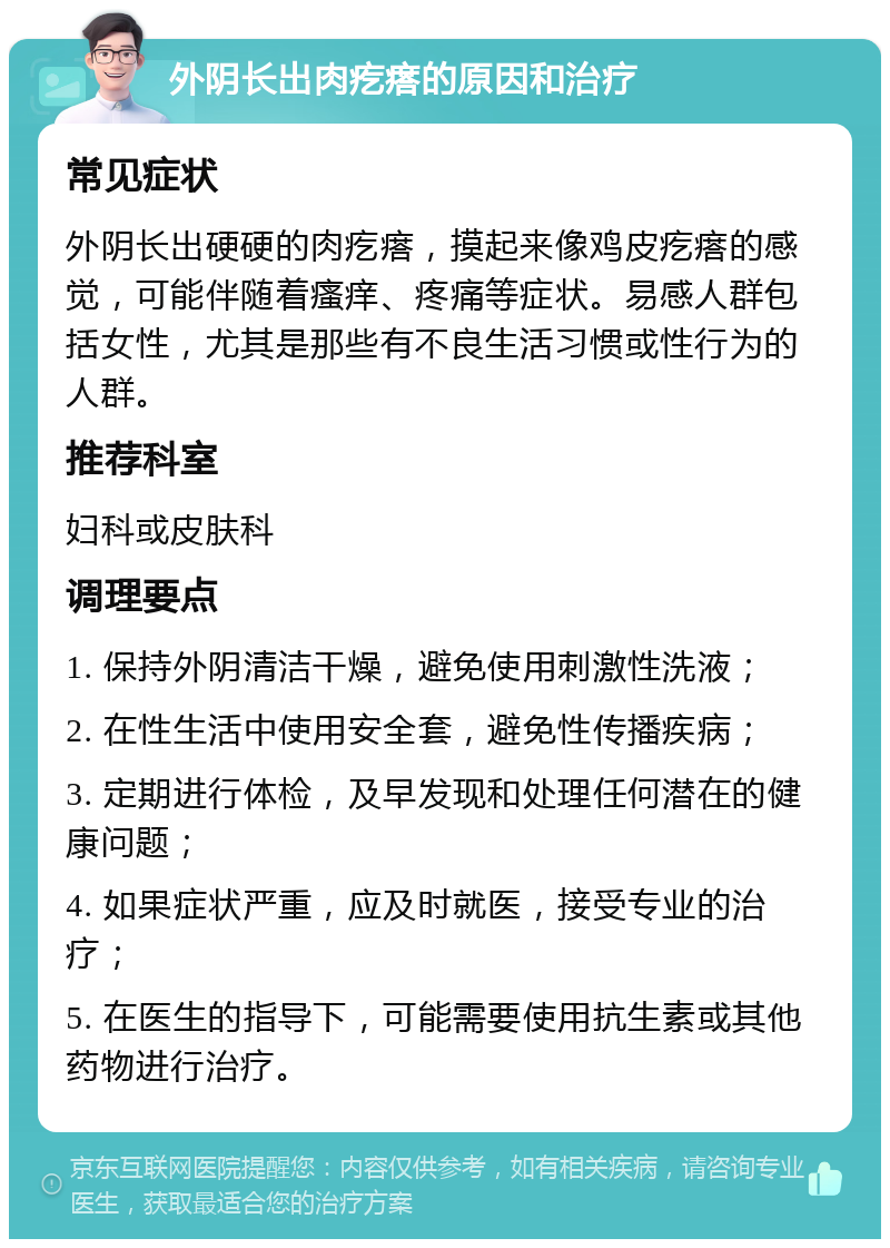 外阴长出肉疙瘩的原因和治疗 常见症状 外阴长出硬硬的肉疙瘩，摸起来像鸡皮疙瘩的感觉，可能伴随着瘙痒、疼痛等症状。易感人群包括女性，尤其是那些有不良生活习惯或性行为的人群。 推荐科室 妇科或皮肤科 调理要点 1. 保持外阴清洁干燥，避免使用刺激性洗液； 2. 在性生活中使用安全套，避免性传播疾病； 3. 定期进行体检，及早发现和处理任何潜在的健康问题； 4. 如果症状严重，应及时就医，接受专业的治疗； 5. 在医生的指导下，可能需要使用抗生素或其他药物进行治疗。